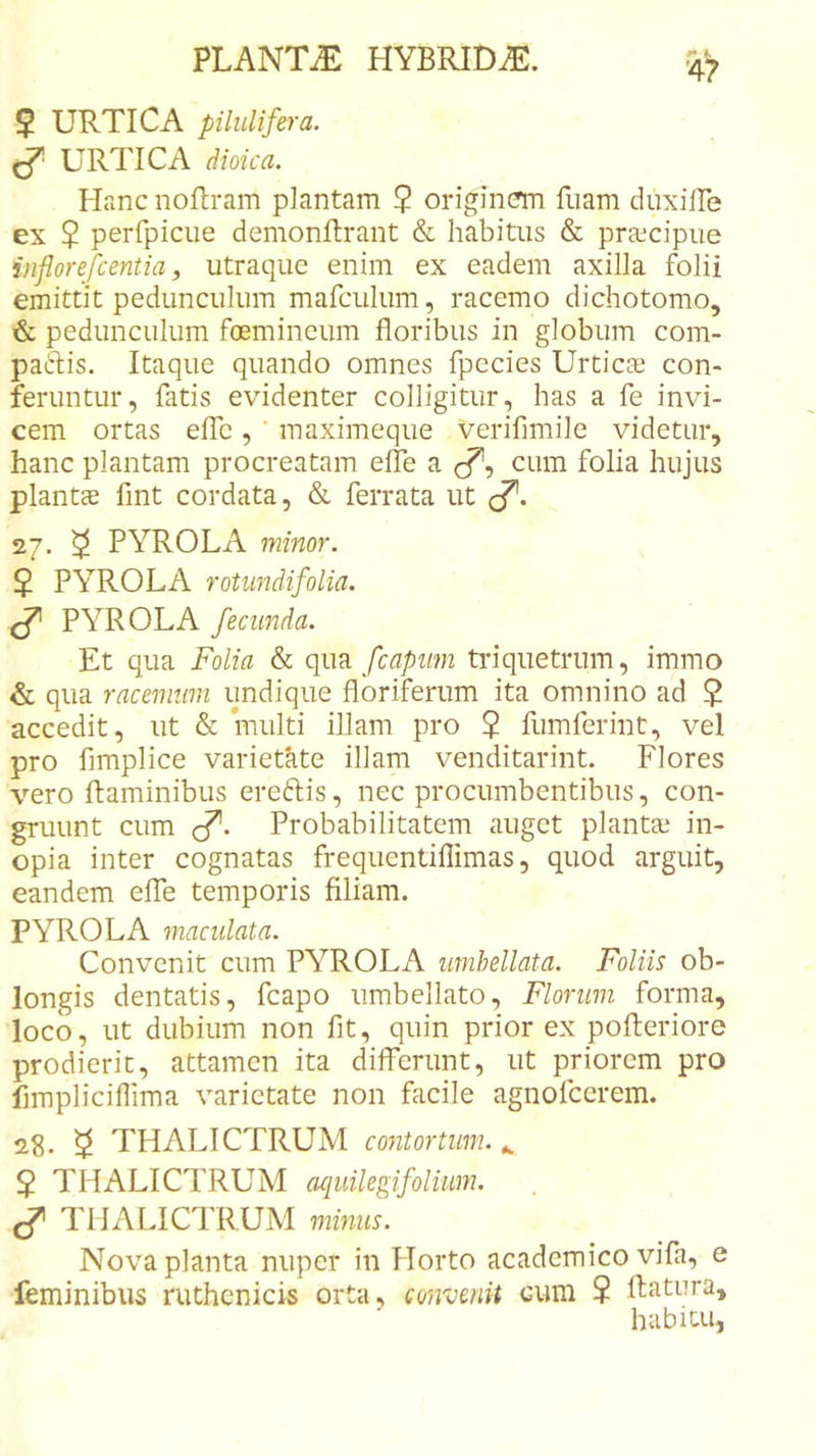 $ URTICA piluUfera. ^ URTICA dioica. Plane nollram plantam 2 originem fuam duxilPe ex $ perfpicue demonitrant &amp; habitus &amp; praecipue inflorefeentia, utraque enim ex eadem axilla folii emittit pedunculum mafculum, racemo dichotomo, &amp; pedunculum foemineum floribus in globum com- paftis. Itaque quando omnes fpecies Urticae con- feruntur, fatis evidenter colligitur, has a fe invi- cem ortas eflb , ‘ maximeque verifimile videtur, hanc plantam procreatam efle a c?, cum folia hujus plantae flnt cordata, &amp; ferrata ut (/”. 27. ^ PYROLA minor. $ PYROLA rotiindifolia. ^ PYROLA fecunda. Et qua Folia &amp; fcapum tidquetrum, immo &amp; qua racemum undique floriferum ita omnino ad $ accedit, ut &amp; multi illam pro 2 fumferint, vel pro fimplice varietate illam venditarint. Flores vero flaminibus ereftis, nec procumbentibus, con- gruunt cum (f. Probabilitatem auget plantae in- opia inter cognatas frequentiflimas, quod arguit, eandem elTe temporis filiam. PYROLA maculata. Convenit cum PYROLA umhellata. Foliis ob- longis dentatis, fcapo umbellato, Florum forma, loco, ut dubium non fit, quin prior ex pofteriore prodierit, attamen ita dilFerunt, ut priorem pro flmpliciflima varietate non facile agnofeerem. 23. 5 THALICTRUM contortum. ^ 2 THALICTRUM acjuUegifoliiim. ^ THALICTRUM minus. Nova planta nuper in Horto academico vifa, e feminibus ruthcnicis orta, convenit cum 2 flatiira, habitu,