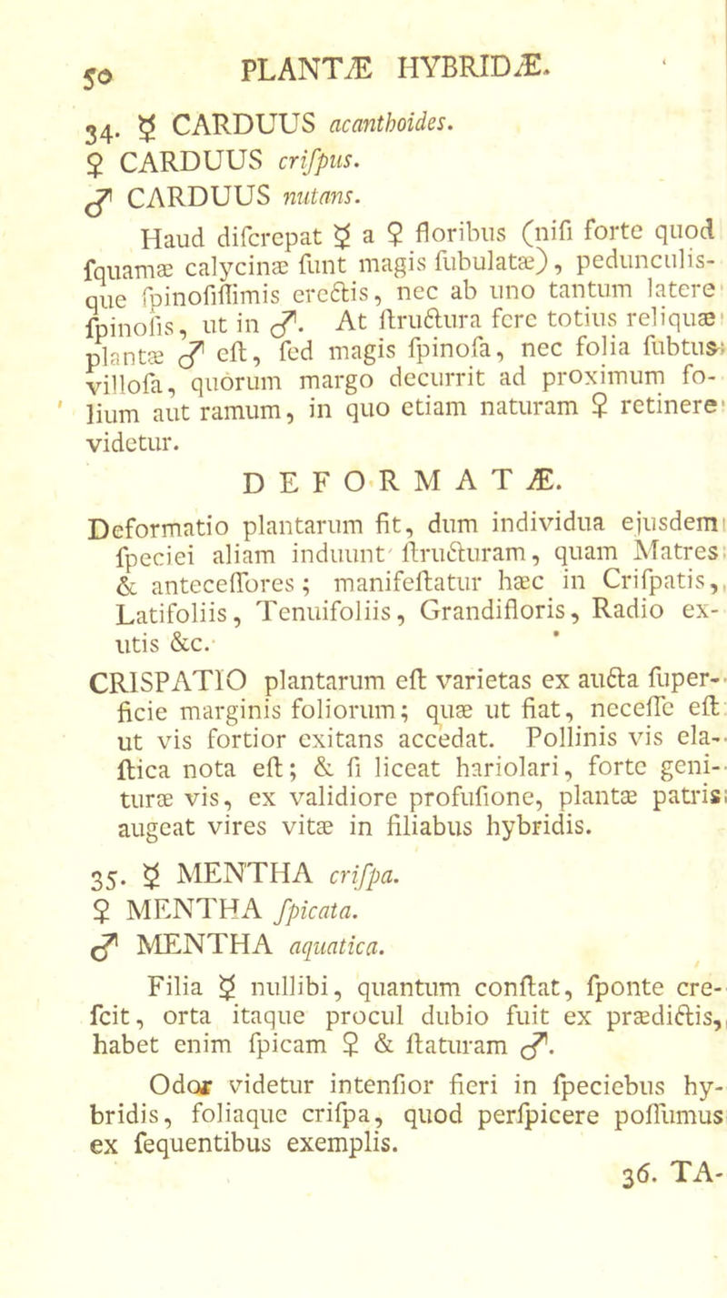 So 34. 3 CARDUUS acanthoides. 2 CARDUUS crifpiis. ^ CARDUUS nutans. Haud difcrepat ^ a $ floribus (nifi forte quod fquamEe calycinae funt magis fiibulatae), pedunculis- que rpinofilTimis ercais, nec ab uno tantum latere- fpinofis, ut in J'. At llruaura fere totius reliquas; plantce c? eft, fed magis fpinofa, nec folia fubtus^: villofa, quorum margo decurrit ad proximum fo- lium aut ramum, in quo etiam naturam ? retinere* videtur. D E F 0’R U AT JE. Deformatio plantarum fit, dum individua ejusdem 1 fpeciei aliam induunt'ftruauram, quam Matres. &amp; anteceiTores; manifellatur haec in Crifpatis,, Latifoliis, Tenuifoliis, Grandifloris, Radio ex- utis &amp;c.- CRISPATIO plantarum efl; varietas ex aiifta fuper-&gt; ficie marginis foliorum; quae ut fiat, necefTc eft ut vis fortior exitans accedat. Pollinis vis eia-- ftica nota eft; &amp; fi liceat hariolari, forte geni-- turee vis, ex validiore profufione, plantcE patris; augeat vires vitae in filiabus hybridis. 35. ^ MENTHA crifpa. 2 MENTHA /picata. ^ MENTHA aquatica. Filia ^ nullibi, quantum conflat, fponte cre- feit, orta itaque procul dubio fuit ex praediftis,, habet enim fpicam 2 &amp; flaturam c^. Odor videtur intenfior fieri in fpeciebiis hy- bridis, foliaque crifpa, quod perfpicere pofTumus ex fequentibus exemplis. 36. TA-