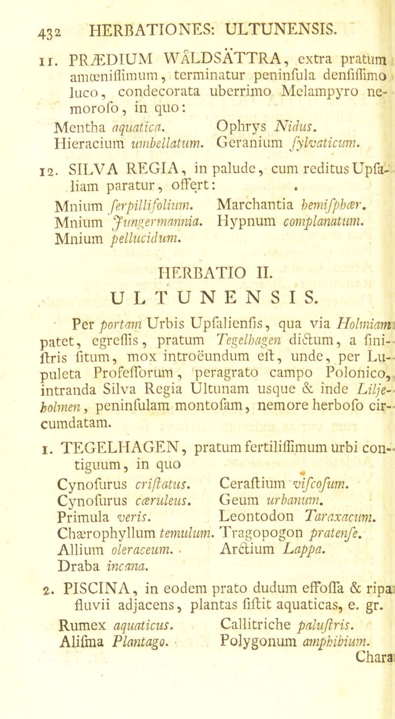 11. PRiEDIUM WaLDSATTRA, extra pratum amoenillimum, terminatur peninfula denfiffimo luco, condecorata uberrimo Melampyro ne- morofo, in quo: Mentha aquatica. Ophrys Nidus. Hieracium umbellatum. Geranium fylvaticum. 12. SILVA REGIA, in palude, cum reditusUpfa- liam paratur, offert: Mnium ferpillifolium. Marchantia hemifphcer, Mnium ffungermannia. Hypnum complanatum. Mnium pellucidum. riERBATIO II. ULTUNENSIS. • PerUrbis Upfalienlls, qua vh Holmiarm patet, egrefiis, pratum Tegelhagen didum, a fini-- ftris fitum, mox introeundum eff, unde, per Lu-- puleta Profefforum, 'peragrato campo Polonico,, intranda Silva Regia Ultimam usque &amp; inde Lilje-- holmen, peninfulam montoPim, nemore herbofo cir-&gt; cumdatam. 1. TEGELHAGEN, pratumfertiliffimumurbi con- tiguum, in quo ^ Cynofurus criftatus. vifcqfiim. Cynofurus cceruleus. Geum urbanum. Primula veris. Leontodon Taraxacum. Chcerophyllum teniulum. Tragopogon pratenfe. Allium oleraceum. . Arctium Lappa. Draba incana. 2. PISCINA, in eodem prato dudum effoffa &amp; ripai fluvii adjacens, plantas fiffit aquaticas, e. gr. Rumex aquaticus. Callitriche paluftris. Alifma Plantago. Polygonum amphibium. Chara