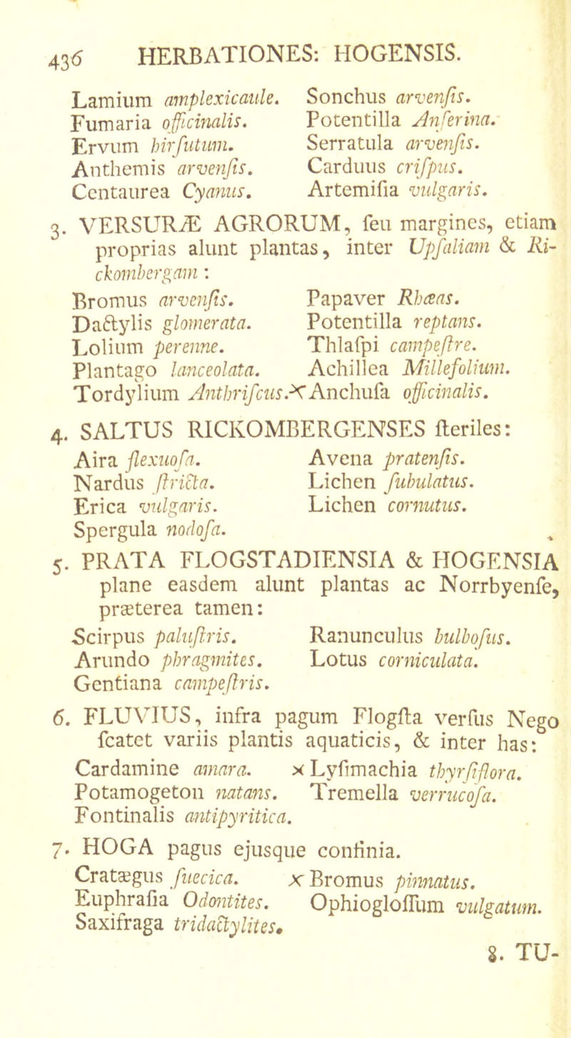 43^ Lamium ampkxicaule. Fumaria officinalis. Ervum hirfutum. Anthemis arvenfis. Centaurea Cyanus. Sonchus arvenfis. Potentilla Anferina. Serratula arvenfis. Carduus crifpus. Artemifia vulgaris. 3. VERSURiE AGRORUM, feu margines, etiam proprias alunt plantas, inter Upfaliam &amp; lii- ckomhergani: Bromus arvenfis. Papaver Rheeas. Daftylis glomerata. Potentilla reptans. Lolium perenne. Thlafpi campeftre. Plantago lanceolata. Achillea Millefoliuni. Tordylium Antbrifcus.^Andm(k officinalis. 4. SALTUS RICKOMBERGENSES Heriles: Aira flexuofa. Avena pratenjis. Nardus f}rid:a. Lichen fabulatus. Erica vulgaris. Lichen cornutus. Spergula nodofa. 5. PRATA FLOGSTADIENSIA &amp; HOGENSIA plane easdem alunt plantas ac Norrbyenfe, prseterea tamen: 5cirpus paluftris. Ranunculus hulbofus. Arundo pbragmites. Lotus corniculata. Gentiana campefiris. 6. FLUVIUS, infra pagum Flogfta verfiis Nego fcatet variis plantis aquaticis, &amp; inter has: Cardamine amara. xLyfimachia thyrfifiora. Potamogeton natans. Tremella verrucofa. Fontinalis antipyritica. 7. HOGA pagus ejusque continia. Crataegus fuecica. x Bromus pinnatus. Euphrafia Odmtites. OphiogloITum vulgatum. Saxifraga tridaUylites, %. TU-
