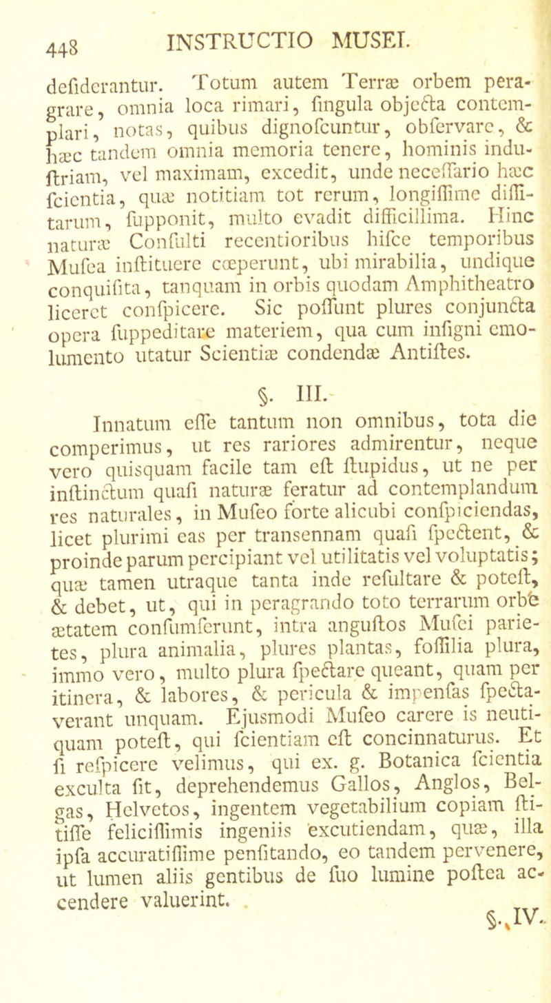 defiderantur. Totum autem Terras orbem pera- grare , omnia loca rimari, fingula objefta contem- plari, notas, quibus dignofcuntur, obfervarc, &amp; liecc tandem omnia memoria tenere, hominis indu- ftriam, vel maximam, excedit, unde necelTario hecc fcicntia, qua: notitiam tot rerum, longilTime dilli- tariim, fupponit, multo evadit difficillima. Hinc natura: Confulti recentioribus hifce temporibus Mufea inftitucre coeperunt, ubi mirabilia, undique conquifita, tanquam in orbis quodam Amphitheatro liceret confpicerc. Sic poffiunt plures conjunfta opera fuppeditaix' materiem, qua cum infigni emo- lumento utatur ScientiiE condenda: Antiftes. §. IIL- Innatum effie tantum non omnibus, tota die comperimus, ut res rariores admirentur, neque vero quisquam facile tam eft llupidus, ut ne per inftinclum quafi naturae feratur ad contemphnduin res naturales, in Mufeo forte alicubi confpiciendas, licet plurimi eas per transennam quafi fpedent, &amp; proinde parum percipiant vel utilitatis vel voluptatis; qua: tamen utraque tanta inde refultare &amp; poteffi, &amp; debet, ut, qui in peragrando toto terrarum orbb a:tatem confumferunt, intra anguftos Mufei parie- tes, plura animalia, plures plantas, foffilia plura, immo vero, multo plura fpeftare queant, quam per itinera, &amp; labores, &amp; pericula &amp; impenfas fpe^a- verant unquam. Ejusmodi Miileo carere is neuti- quam poteft, qui fcientiam eft concinnaturus. Et fi refpicere velimus, qui ex. g. Botanica fcicntia exculta fit, deprehendemus Gallos, Anglos, Bel- gas, Hclvetos, ingentem vegetabilium copiam fti- tiffie feliciffimis ingeniis 'excutiendam, qiise, illa ipfa accuratiffime penfitando, eo tandem pervenere, ut lumen aliis gentibus de fuo lumine poftea ac- cendere valuerint.