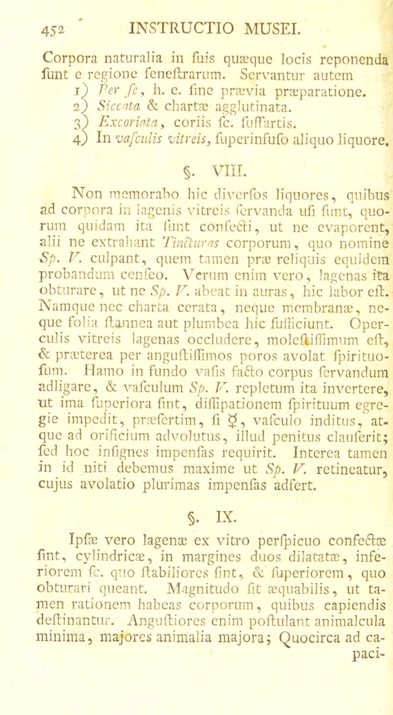 Corpora naturalia in fuis quscque locis reponenda funt e regione feneftrarum. Servantur autem i} Per fc^ h. c. line praivia praeparatione. 2) Siccata &amp; chartee agglutinata. 3} Excoriata y coriis Ic. fufEirtis. 4) In vafciilis ^vitreis, fuperinfufo aliquo liquore. §. VIII. Non memorabo hic clivciTos liquores, quibus ad corpora in lagenis \utreis Tervanda ufi fune, quo- rum quidam ita llint confefti, ut ne evaporent, alii ne extraheint Tincturas corporum, quo nomine Sp. V. culpant, quem tamen pree reliquis equidem probandum cenfeo. Verum enim vero, lagenas ita obturare, ut ne Sp. //i abeat in aureis, hic labor eft. Namque nec charta cerata, neque membranai, ne- que folia llannea aut plumbea hic fulliciunt. Oper- culis vitreis lagenas occludere, moleftiflimum cft, &amp; pra}terea per angulliirimos poros avolat fpirituo- fum. Hamo in fundo vafis fa6lo corpus fervandum adligarc, &amp; vafculum Sp. F. repletum ita invertere, iit ima fuperiora fint, diflipationem fpirituum egre- gie impedit, praTertim, fi vafculo inditus, at- que ad orificium advolutus, illud penitus claiiferit; fed hoc infignes impenfas requirit. Interea tamen in id niti debemus maxime ut Sp. V. retineatur, cujus avolatio plurimas impenfas adfert. §. IX. Ipfae vero lagenae ex vitro perfpicuo confe6]:ae fint, cylindrica, in margines duos dilatata, infe- riorem fc. quo Habiliores fint, &amp; fuperiorem, quo obturari queant. Magnitudo fit aquabilis, ut ta- men rationem habeas corporum, quibus capiendis dcHinantur. Angufliores enim pofhulant animalcula minima, majores animalia majora i Quocirca ad ca-