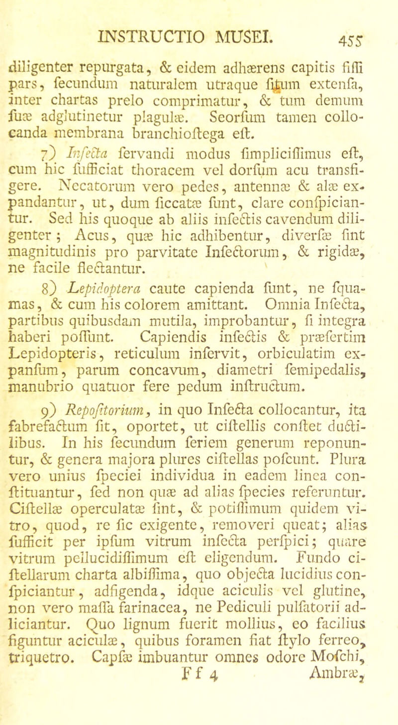 diligenter repm*gata, &amp; eidem adhaerens capitis fifli pars, fecundum naturalem utraque fi^um extcnfa, inter chartas prelo comprimatur, &amp; tum demum fuce adglutinetur plaguhe. Seorfum tamen collo- canda membrana branchioltega eft. 7) Infera fervandi modus fimpliciffimus eft, cum hic fufficiat thoracem vel dorfum acu transfi- gere. Necatorum vero pedes, antennce &amp; alae ex- pandantur, ut, dum ficcatae funt, clarc confpician- tur. Sed his quoque ab aliis infeftis cavendum dili- genter ; Acus, quce hic adhibentur, diverfae fint magnitudinis pro parvitate Infedorum, &amp; rigidce, ne facile fleclantur. 8) Lepidoptera caute capienda funt, ne fqua- mas, &amp; cum his colorem amittant. Omnia Infefta, partibus quibusdam mutila, improbantur, fi integra haberi poffunt. Capiendis infeftis &amp; prsefertim Lepidopteris, reticulum infervit, orbiculatim ex- panfum, parum concavum, diametri femipedalis, manubrio quatuor fere pedum inftrucliim. 9) Repojitorium, in quo Infefta collocantur, ita fabrefaftum fit, oportet, ut ciftellis conftet du61;i- iibus. In his fecundum feriem generum reponun- tur, &amp; genera majora plures ciftellas pofcunt. Plura vero unius fpeciei individua in eadem linea con- ftituantur, fed non quae ad alias fpecies referuntur. Ciftellce operculatae lint, &amp; potiflimum quidem vi- tro, quod, re fic exigente, removeri queat; alias fufficit per ipfum vitrum infecta perfpici; quare vitrum pcllucidiflimum eft eligendum. Fundo ci- ftellarum charta albiflima, quo objefta lucidius con- fpiciantur, adfigenda, idque aciculis vcl glutine, non vero maffa farinacea, ne Pediculi pulfatorii ad- liciantur. Quo lignum fuerit mollius, eo facilius figuntur aciculae, quibus foramen fiat ftylo ferreo, triquetro. Capfe imbuantur omnes odore Mofchi, F f 4 AmbraCj