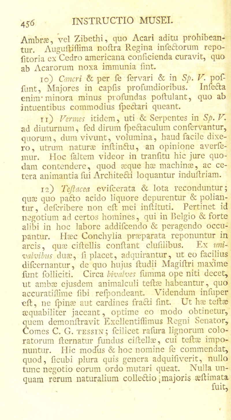 Ambra;, Vel Zibethi, quo Acari aditu prohibean- tur. AuguRiflima noflra Regina infeftorum repo- fitoria cx Cedro amcricana conficienda curavit, quo ab Acarorum noxa immunia fint. 10) Cancri &amp; per fe fervari &amp; in Sp. V. pof- funt, Majores in capfis profundioribus. Infecla enim* minora minus profundas poftulant, quo ab intuentibus commodius fpecbari queant. 11) Vermes itidem, uti &amp; Serpentes in Sp. V. ad diuturnum, fed dirum fpe6laculum confcrvanUir, quorum, dum vivunt, volumina, haud facile dixe- ro, utrum naturoD inftinftu, an opinione averfe- mur. Hoc faltem videor in tranfitu hic jure quo- dam contendere, quod a3que hee machinas, ac ce- tera animantia fui Architefti loquantur indullriam. 12) Teflacea evifeerata &amp; lota reconduntur; quas quo pa6lo acido liquore depurentur &amp; polian- tur, deferibere non efb mei inftituti. Pertinet id negotium ad certos homines, qui in Belgio &amp; forte alibi in hoc labore addifeendo &amp; peragendo occu- pantur. Haec Conchylia praeparata reponuntur in arcis, quae ciftellis conflant clufiiibus. Ex iini- valvihus duEC, fi placet, adquirantur, ut eo facilius difcernantLir, de quo hujus ftudii Magiftri niaxnne funt folliciti. Circa hivalves flimma ope niti decet, ut ambee ejusdem animalculi teflce habeantur, quo accuratiflime fibi refpondeant. Videndum infuper cft, ne fpinae aut cardines fracti fint. Ut hae tellae aequabiliter jaceant, optime eo modo obtinetur, quem demonllravit Excllentiflimus Regni Senator, Comes C. G. tessin; fcilicet rafura lignorum colo- ratorum flcrnatur fundus ciUellae, cui teftas impo- nuntur. Plic modus &amp; hoc nomine fe commendat, quod, fiCLibi plura quis genera adquifiverit, nullo tunc negotio eorum ordo mutari queat. Nulla un- quam rerum naturalium coUedio ^majoris ceRimata