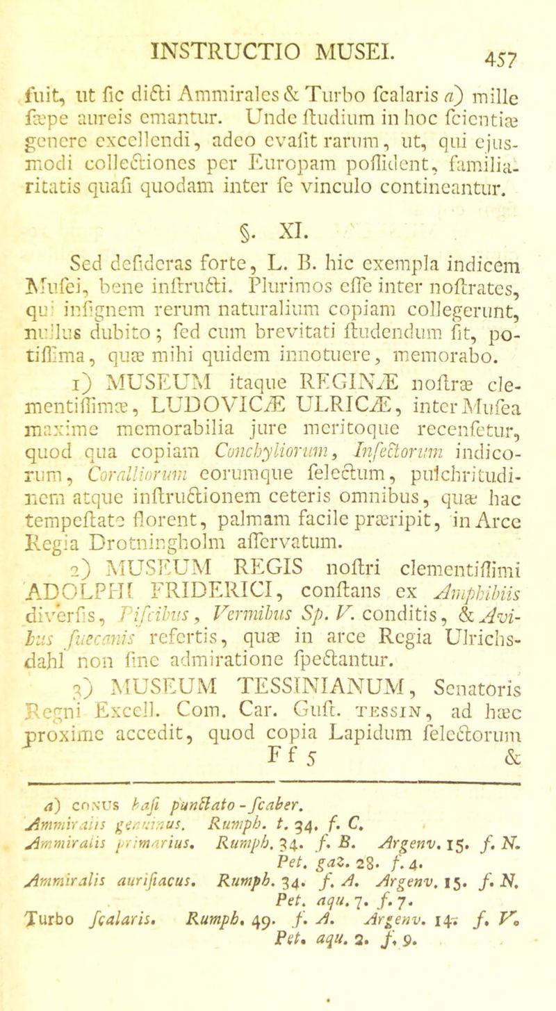457 fuit, ut fic difti AiTimira]cs&amp; Turbo fcalaris a) mille fcepe aureis emantur. Unde fludium in hoc feientire genere excellendi, adeo cvafit rarum, ut, qui ejus- modi colleftioncs per Europam poflident, familia- ritatis quafi quodam inter fe vinculo contineantur. §. XI. Sed defidcras forte, L. B. hic exempla indicem Mufei, bene inlbrufti. Plurimos elTe inter noftrates, qu’ infignem rerum naturalium copiam collegerunt, nullus dubito; fed cum brevitati Rudendum fit, po- tilllma, qua? mihi quidem innotuere, memorabo. 1) MUSEUM itaque REGIN.E noto cle- mentiffimee, LUDOVICiE ULRICA2, interMufea maxime memorabilia jure meritoque recenfetur, quod qua copiam Conchyliorum, Infectorum indico- rum, Coralliorum eorumque felecliim, pulchritudi- nem atque inftrudionem ceteris omnibus, qua; hac tempcRate florent, palmam facile praeripit, in Arce Regia Drotningholm aflervatum. 2) MUSEUM REGIS nollri clementiflimi ADOLPHl FRIDERICI, conflans cx Jmphihiis diverfis, Pifcihiis, Vermibus Sp. V. conditis ^ icAvi- liis fueeanis refertis, qus in arce Regia Ulrichs- dahl non fine admiratione fpeftantur. 2) MUSEUM TESSINIANUM, Senatoris Regni Excel!. Coin. Car. Giifc. tessin, ad hiec proxime accedit, quod copia Lapidum feleiRorum Ff 5 &amp; &lt;j) CONUS hafi pun^ato - fcaher. j^mmiraiis ger.mnus. Rumph. t. 54. f. C, jimmiraih primarius. Ruraph. 54.. /. B. Argenv. 15. /. N. Pet. gaZ. 28* 4* j^mmiralis aurifiacus. Rumph. 34. /. A. Argenv. 15. /. JV. Pet. nqu. 7. /. 7. Turbo fcalaris, Rumph, 49. f. A. Argenv. 14^ f, V, Pet, aqu. 2. f, 9.