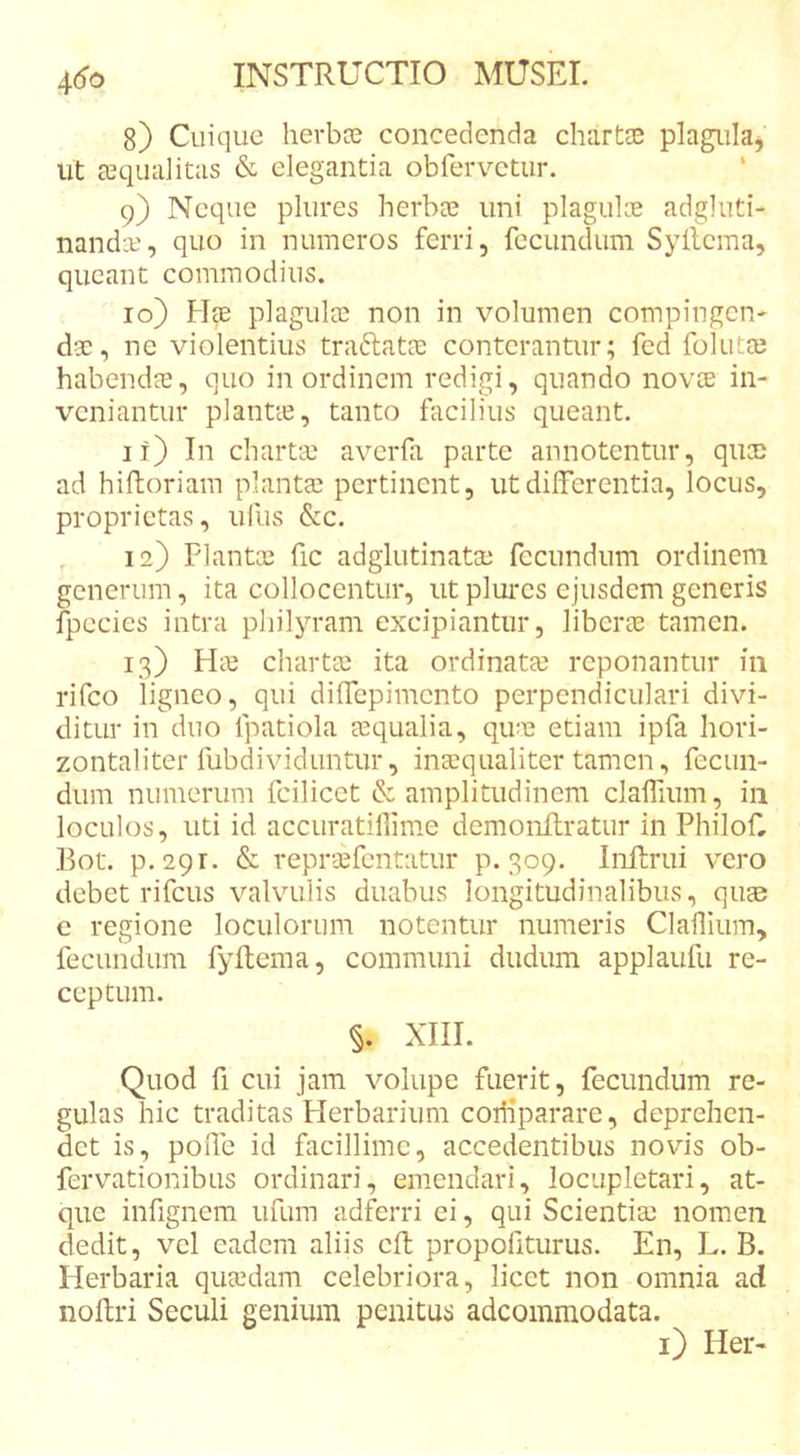 8) Cuique herbae concedenda chartse pla^ila, ut aequalitas &amp; elegantia obfervetiir. 9) Neque plures herbae uni plagulce adgluti- nandae, quo in numeros ferri, fecundum Syilcma, queant commodius. 10) Hce plagulae non in volumen compingen- dae, ne violentius traftatae conterantur; fcd folutae habendae, quo in ordinem redigi, quando novee in- veniantur plantie, tanto facilius queant. it) In charteu averfa parte annotentur, quae ad hiftoriam plantae pertinent, ut differentia, locus, proprietas, ufus &amp;c. , 12) Plantae fic adglutinatae fecundum ordinem generum, ita collocentur, ut plures ejusdem generis fpecies intra philyram excipiantur, liberte tamen. 13) Hte chartae ita ordinatae reponantur in rifco ligneo, qui diffepimento perpendiculari divi- ditur in duo fpatiola aequalia, qire etiam ipfa hori- zontaliter fubdividuntur, inaequaliter tamen, fecun- dum numerum fcilicct &amp; amplitudinem clalPium, iii loculos, uti id accuratillime demonilratur in PhiloC l^ot. p.29r. &amp; reprsefcntatur p. 309. Inftrui vero debet rifcus valvulis duabus longitudinalibus, quee e regione loculorum notentur numeris Clalliiim, fecundum fyllema, communi dudum applaufu re- ceptum. §. XIII. Quod fi cui jam volupe fuerit, fecundum re- gulas hic traditas Herbarium comparare, deprehen- det is, poiTe id facillime, accedentibus novis ob- ferv^^ationibus ordinari, emendari, locupletari, at- que infignem ufum adRrri ei, qui Scientisc nomen dedit, vel eadem aliis cft propofiturus. En, L. B. Herbaria quaedam celebriora, licet non omnia ad noftri Seculi genium penitus adeommodata. i) Her-