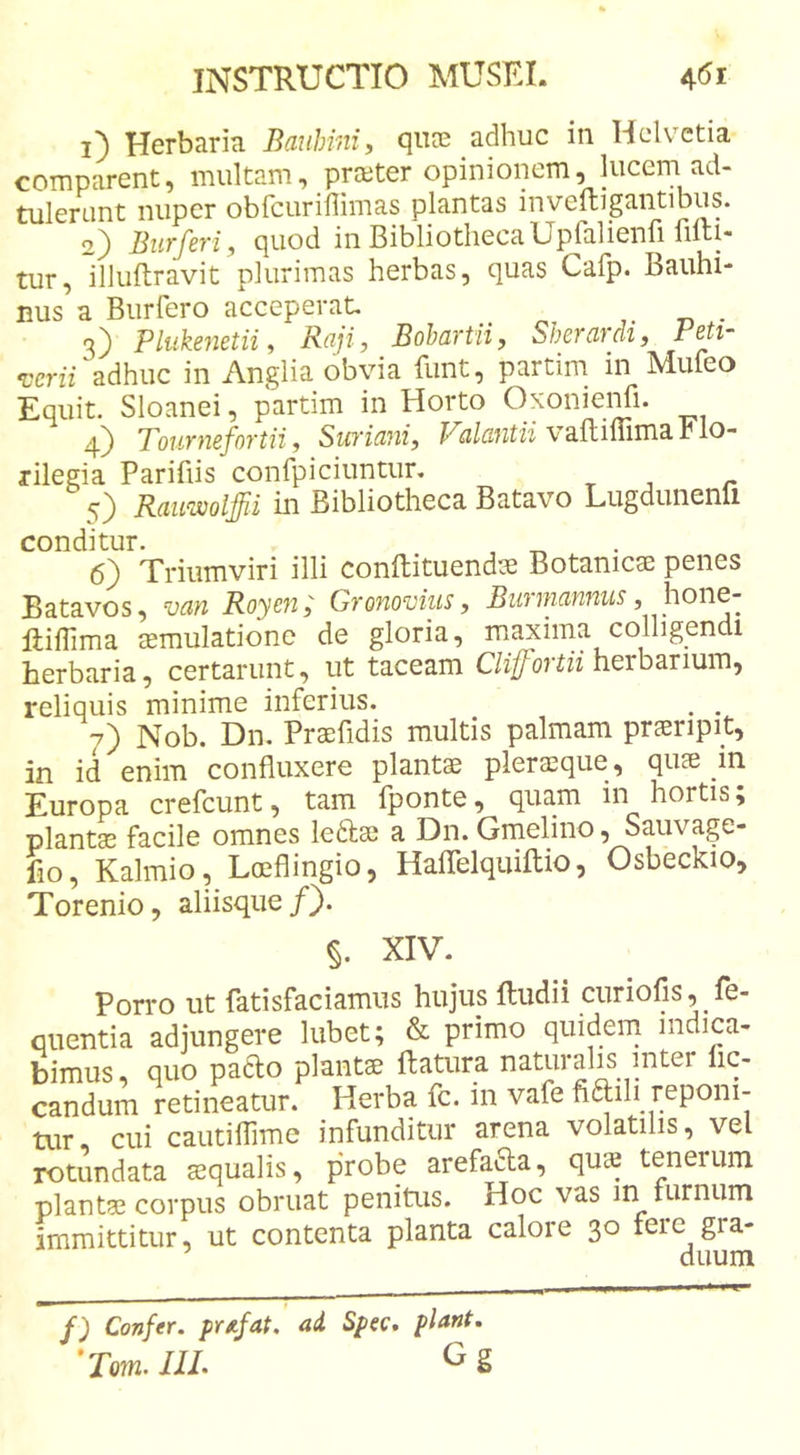 1) Herbaria Bauhm, qiife adhuc in Helvetia comparent, multam, prajter opinionem, lucem ad- tulenint nuper obfcuriilimas plantas inveftigantibus. 2) Burferi, quod in BibliothecaUpfalienri filti- tur, illuftravit plurimas herbas, quas Cafp. Bauhi- nus a Burfero acceperat __ 3) Plukenetii i Raji, Bohartii, Sherdvch, rBti- verii adhuc in Anglia obvia funt, partim in Mufeo Equit. Sloanei, partim in Horto OxonieiTi. 4) Tournefortii, Smiani, vaflimma r lo- rilegia Parifiis confpiciuntur, Rauwolffii in Bibliotheca Batavo Lugdunenli conditur. 6) Triumviri illi conftituendae Botanica penes Batavos, van Royen; Gronovius, Burmmnus, hone- ftilTima smulatione de gloria, maxima colligendi herbaria, certarunt, ut taceam herbarium, reliquis minime inferius. . . 7) Nob. Dn. Praefidis multis palmam praeripit, in id enim confluxere plants pleraque, quae in Europa crefeunt, tam fponte, quam in hortis; plantae facile omnes ledae a Dn. Gmelino, Sauvage- fio, Kalmio, Loeflingio, Haflelquiflio, Osbeckio, Torenio, aliisque/). §. XIV. Porro ut fatisfaciamiis hujus ftudii curiofis, fe- qiientia adjungere lubet; &amp; primo quidem indica- bimus, quo pado plantae ftatura naturalis inter lic- candum retineatur. Herba fc. in vafe fidili reponi- Uir, cui cautiflime infunditur arena volatilis, vel rotundata aequalis, probe arefada, qua tenerum plantae corpus obruat penitus. Hoc vas in rurnum immittitur, ut contenta planta calore 30 fere gra- duum f) Confer, pr/ifat, ad Spec, piant, 'Tmn. JIL ^ g