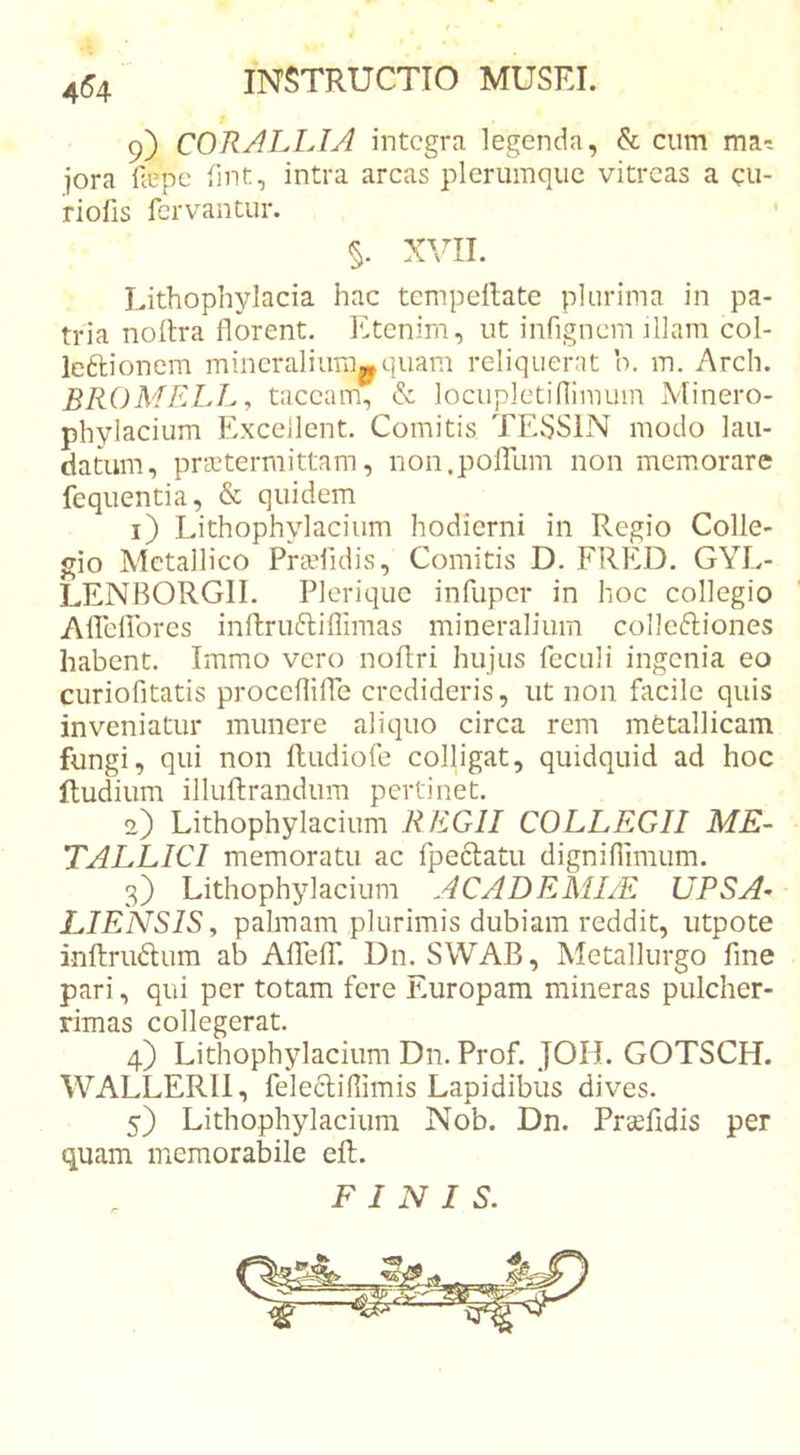 9) CORALLIA integra legenda, &amp; cum jora llepe (Int, intra arcas plerumque vitreas a cu- riofis fervantur. §. XVII. Lithophylacia hac tcmpellate plurima in pa- tria noilra florent. ICtcnirn, ut infignem fllam col- le6lionem mineralium^ quam reliquerat b. m. Arch. BROMELL , taceam, &amp; locupletiflimum Minero- phylacium Excellent. Comitis TEvSSlN modo lau- datum, prsctermittam, non.poirum non memorare fequentia, &amp; quidem 1) Lithophylacium hodierni in Regio Colle- gio Metallico PraTidis, Comitis D. FRED. GYL- LENBORGII. Pleriquc infuper in hoc collegio Aflelibres inftruftiflimas mineralium colleftiones habent. Immo vero noflri hujus feculi ingenia eo curiofitatis procefliffe credideris, ut non facile quis inveniatur munere aliquo circa rem metallicam fungi, qui non Rudiofe colligat, quidquid ad hoc itudium illuftrandum pertinet. 2) Lithophylacium REGII COLLEGII ME- TALLICI memoratu ac fpeftatu digniflimum. 3) Lithophylacium ACADEMI/E UPSA- LIENSISy palmam plurimis dubiam reddit, iitpote inftriidum ab AlTelT. Dn. SWAB, Metallurgo fine pari, qui per totam fere Europam mineras pulcher- rimas collegerat. 4) Lithophylacium Dn. Prof. JOH. GOTSCH. WALLERIl, felecliflimis Lapidibus dives. 5) Lithophylacium Nob. Dn. Prsfldis per quam memorabile eft.