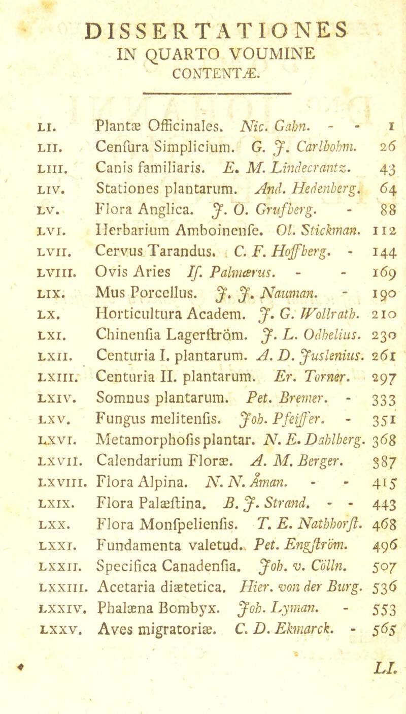 DISSERTATIONES IN QUARTO VOUMINE CONTENTA. Li. PlantEB Officinales. Nic. Gahn. - - i Lii. Cenfura Simplicium. G. Carlbohm. 26 Liir. Canis familiaris. E, M. Lindecrantz. 43 Liv. Stationes plantarum. And. Hedenherg. 64 Lv. Flora Anglica. J. 0. Grufberg. - 88 Lvr. Herbarium Amboinenfe. 01. Stickman. 112 Lvir. Cervus Tarandus. » C. F. Hoffberg. - 144 LViir. Ovis Aries If. Pahneerns. - - 169 LIX. Mus Porcellus. J, Nauman. - 190 Lx. Horticultura Academ. J. G. lEollrath. 210 Lxi. Chinerifia Lagerftrom. J. L. Odhelius. 230 Lxii. Centuria I. plantarum. A. D. Jusknius. 261 Lxiir.- Centuria II. plantarum. Er. Torner. 297 Lxiv. Somnus plantarum. Pet. Brmer. - 333 Lxv. Fungus melitenfis. Joh. Pfeijfer. - 351 Lxvi. Metamorphofisplantar. N. E.Dahlberg. 368 Lxvii. Calendarium Florte. A.M.Berger. 387 Lxviii. Flora Alpina. N.N.Aman. - - 415 Lxix. Flora Palasftina. B. J. Strand. - - 443 Lxx. Flora Monfpelienfis. T. E. Nathhorjl. 4(^8 Lxxi. Fundamenta valetud.. Pet. Engjirbm. 496 Lxxir. Specifica Canadenfia. Joh. v. Cdlln. 507 Lxxiii. Acetaria diaetetica. Hier, von der Bicrg. 536 Lxxiv. Phalaena Bombyx. Joh. Lyman. - 553 Lxxv. Aves migratorite. C. D. Ekmarck. - 56$ ^ ' LL