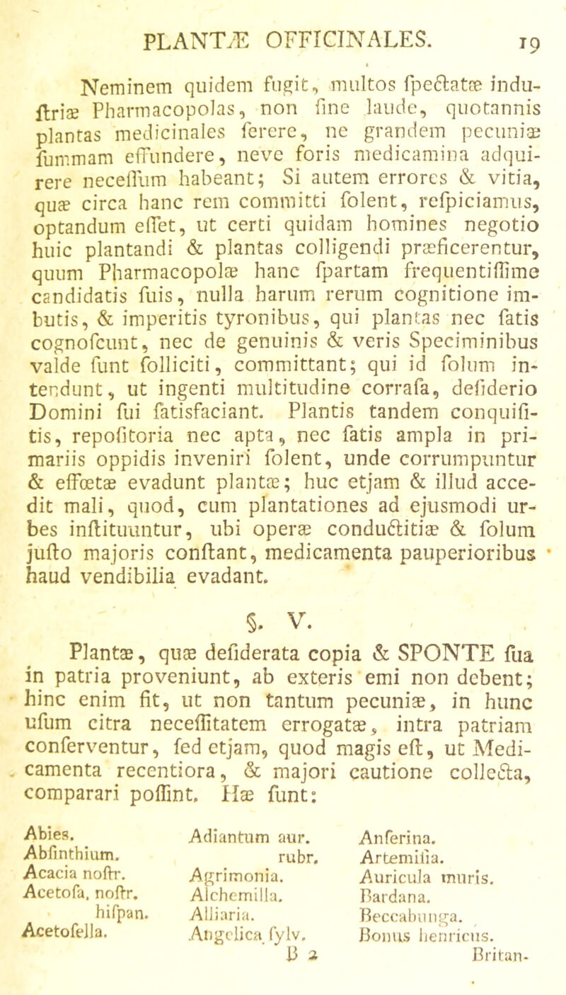 Neminem quidem fugit, multos fpeflatce indii- Uriae Pharmacopolas, non fine laude, quotannis plantas medicinales ferere, ne grandem pecuniae fummam effundere, neve foris medicamina adqui- rere necelfum habeant; Si autem errores &amp; vitia, quje circa hanc rem committi folent, rcfpiciamus, optandum effet, ut certi quidam homines negotio huic plantandi &amp; plantas colligendi praeficerentur, quum Pharmacopolae hanc fpartam frequentiflime candidatis fuis, nulla harum rerum cognitione im- butis, &amp; imperitis tyronibus, qui plantas nec fatis cognofcunt, nec de genuinis &amp; veris Speciminibus valde funt Polliciti, committant; qui id Polum in- tendunt, ut ingenti multitudine corrafa, defiderio Domini fui fatisfaciant. Plantis tandem conquifi- tis, repofitoria nec apta, nec fatis ampla in pri- mariis oppidis inveniri folent, unde corrumpuntur &amp; elfoetce evadunt plantte; huc etjam &amp; illud acce- dit mali, quod, cum plantationes ad ejusmodi ur- bes inflitiiuntur, ubi operae condu61:itiae &amp; foluni jufto majoris conflant, medicamenta pauperioribus • haud vendibilia evadant. §. V. Plantae, qiite defiderata copia &amp; SPONTE fiia in patria proveniunt, ab exteris'emi non debent; hinc enim fit, ut non tantum pecuniae, in hunc ufum citra neceffitatcm errogatse, intra patriam conferventur, fed etjam, quod magis eft, ut Medi- camenta recentiora, &amp; majori cautione colleifla, comparari poffint. Hae funt: Abies. Abfinthium. Acacia nofh-. Acetofa. noffr, hlfpan. Acetofella. Adiantum aur. rubr. Agrimonia. Alchemilla. Alliaria. Angelica fylv. 13 a Anferina. Artemifia. Auricula muris, Bardana. Beccabunga. Bonus lienricus. Britan-