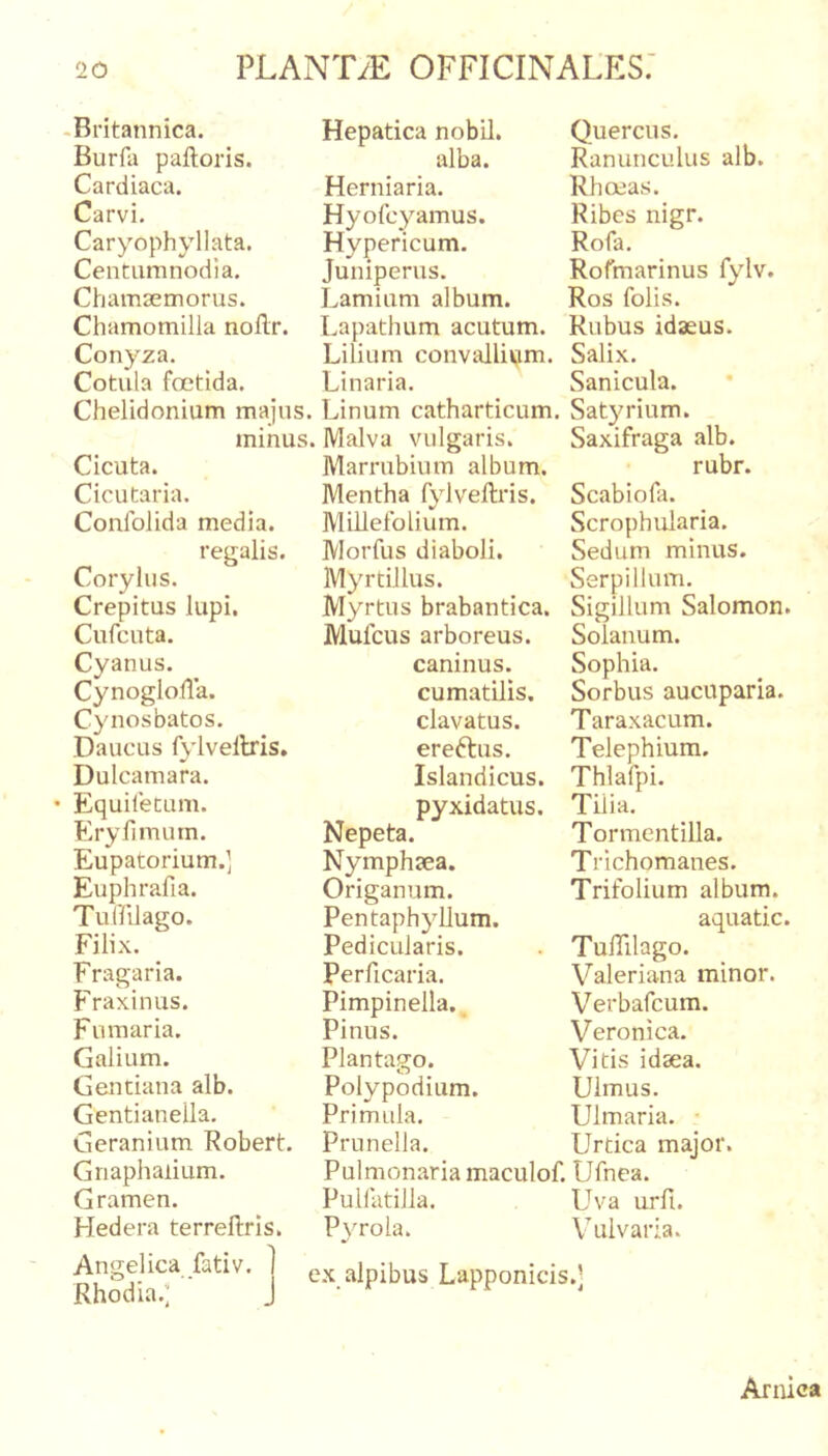 -Britannica. Burfa palloris. Cardiaca. Carvi. Caryophyllata. Centumnodia. Chamsemorus. Chamomilla nollr. Conyza. Cotula fcctida. Chelidonium majus. minus. Cicuta. Cicutaria. Conlblida media. regalis. Corylus. Crepitus lupi. Cufcuta. Cyanus. Cynoglolla. Cynosbatos. Daucus fylveltris, Dulcamara. • Equiletum. E ry fimum. Eupatorium.] Euphrafia. Tuffilago. Filix. _ Fragaria. Fraxinus. Fumaria. Galium. Gentiana alb. Gentianella. Geranium Robert. Griaph alium. Gramen. Hedera terrellris. Hepatica nobil. alba. Herniaria. Hyofcyamus. Hypericum. Juniperus. Lamium album. Lapathum acutum. Lilium convallivim. Linaria. Linum catharticum. Malva vulgaris. Marrubium album. Mentha fylvellris. Millefolium. Morfus diaboli. Myrtillus. Myrtus brabantica. Mufcus arboreus, caninus, cumatilis, clavatus, ereftus. Islandicus. pyxidatus. Nepeta. Nymphaea. Origanum. Pentaphyllum. Pedicularis. Perficaria. Pimpinella. Pinus. Plantago. Polypodium. Primula. Prunella. Pulmonaria maculof. Pullatilla. Pvrola. Quercus. Ranunculus alb. Rhoea.s. Ribes nigr. Rofa. Rofmarinus fylv. Ros folis. Rubus idseus. Salix. Sanicula. Sat3u-ium. Saxifraga alb. rubr. Scabiofa. Scrophularia. Sedum minus. Serpillum. Sigillum Salomon. Solanum. Sophia. Sorbus aucuparia. Taraxacum. Telephium. Thlafpi. Tilia. Tormentilla. Trichomanes. Trifolium album. aquatic. TulTilago. Valeriana minor. Verbafcum. Veronica. Vitis idsea. Ulmus. Ulmaria. • Urtica major. Ufnea. Uva urfi. Vulvaria. Angelica fatiV. Rhodia.;' cx alpibus Lapponicis.] Arnica