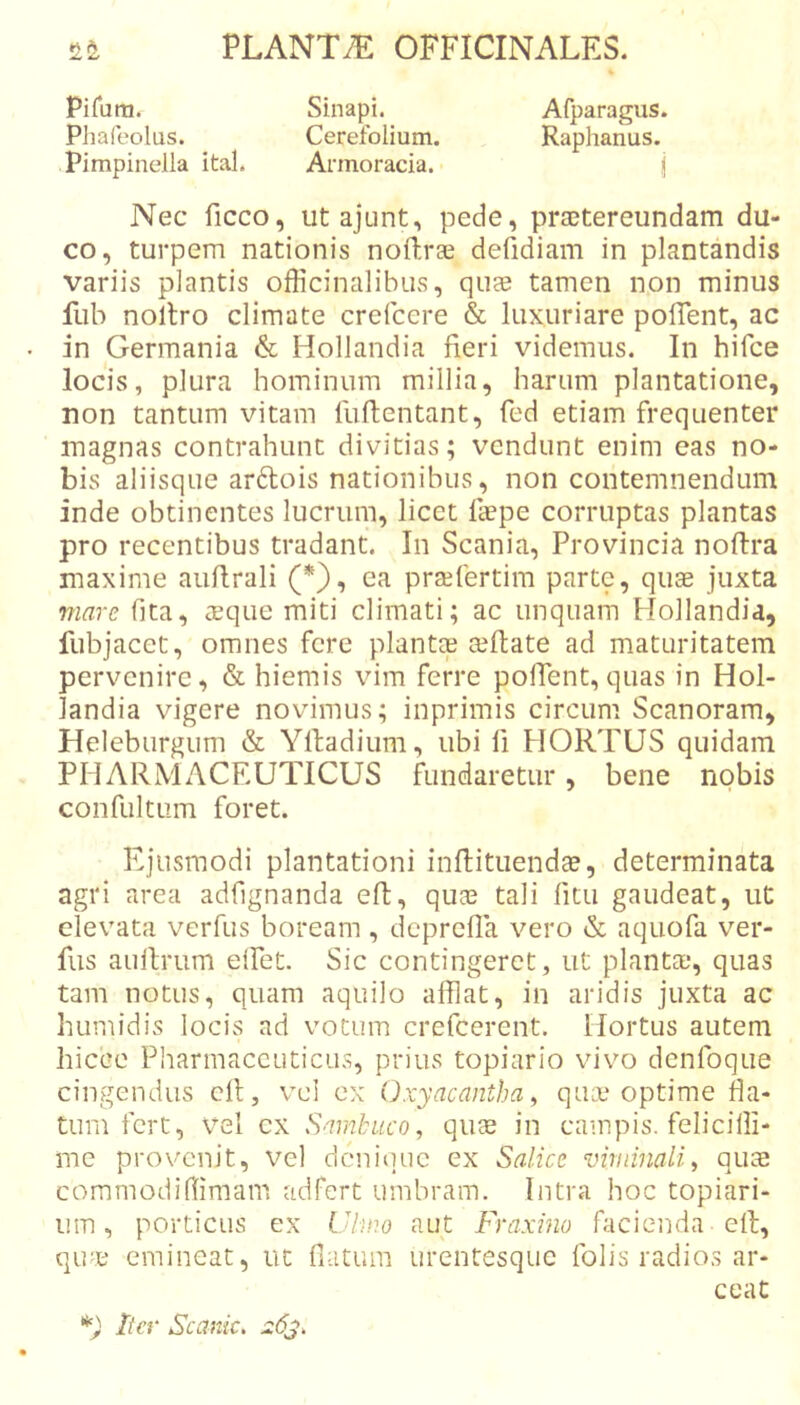 Pifuni. Sinapi. Afparagus. Pliafeolus. Cerefolium. Raphanus. Pimpinella ital. Armoracia. j Nec ficco, ut ajunt, pede, praetereundam du- co, turpem nationis noftrae defidiam in plantandis variis plantis officinalibus, quae tamen non minus fub nollro climate crefccre &amp; luxuriare polTent, ac in Germania &amp; Hollandia fieri videmus. In hifce locis, plura hominum millia, harum plantatione, non tantum vitam fuftentant, fed etiam frequenter magnas contrahunt divitias; vendunt enim eas no- bis aliisque arftois nationibus, non contemnendum inde obtinentes lucrum, licet faepe corruptas plantas pro recentibus tradant. In Scania, Provincia noftra maxime auflrali (*), ea prsefertim partq, quae juxta mare fita, teque miti climati; ac unquam Hollandia, fubjacet, omnes fere plantee aeflate ad maturitatem pervenire, &amp; hiemis vim ferre polTent, quas in Hol- landia vigere novimus; inprimis circum Scanoram, Heleburgum &amp; Ylladium, ubi li HORTUS quidam PHARMACEUTICUS fundaretur, bene nobis confultum foret. Ejusmodi plantationi inffituendae, determinata agri area adfignanda eft, quae tali litu gaudeat, ut elevata verfus boream , deprefia vero &amp; aquofa ver- fus auitrum elTet. Sic contingeret, ut planta;, quas tam notus, quam aquilo afflat, in aridis juxta ac humidis locis ad votum crefeerent. Hortus autem hicce Pliarmaccuticus, prius topiario vivo dcnfoque cingendus cfl, vel ex Oxyacantba ^ qiuu optime fla- tum fert, vel cx Sambuco, quee in campis, felicilli- me provenit, vel dcniiiue ex Salice viminali, quae commodifflmam adfert umbram. Intra hoc topiari- um , porticus ex Vlmo aut Fraxino facienda efl, qu^.e emineat, ut fiatum urentesque folis radios ar- ceat Iter Scanic, j:6j.
