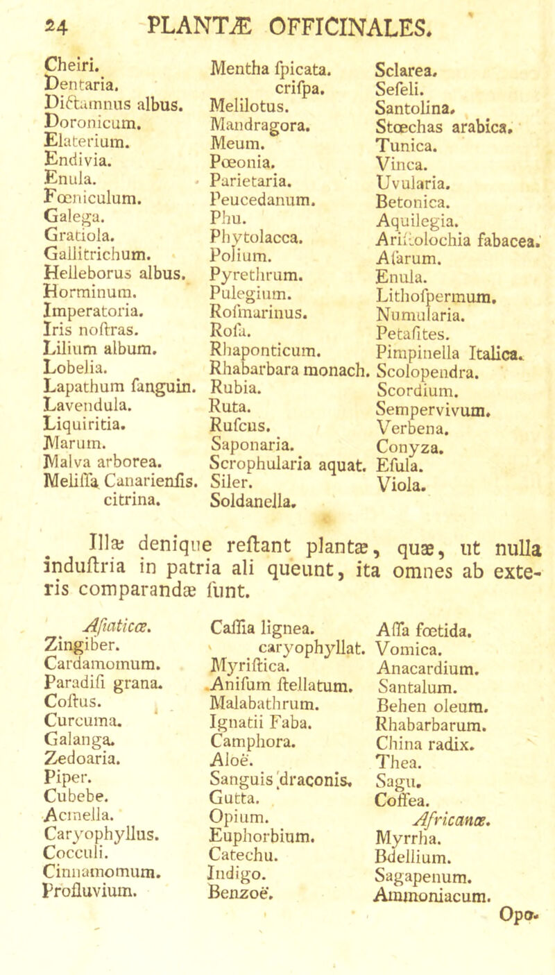 Cheiri. Mentha fpicata. Sclarea. JJentana. crifpa. Sefeli. Diftumnus albus. Melilotus. Santolina, Doronicum. Mandragora. Stoechas arabica. Elaterium. Meum. Tunica. Endivia. Poeonia. Vinea. Emda. Parietaria. Uvularia. Focniculum. Peucedanum. Betonica. Galega. Phu. Aquilegia. Gratiola. Phvtolacca. Ariltolochia fabacea.' Gallitrichum. Polium. Alarum. Helleborus albus. Pyrethrum. Enuia. Horminum. Pulegiiim. Lithofpermum, Imperatoria. Rofmarinus. Numularia. Iris noftras. Rofa. Petafites. Lilium album. Rhaponticum. Pimpinella Italica. Lobelia. Rhabarbara monach. Scolonendra. Lapathum fanguin. Rubia. Scordium. Lavendula. Ruta. Sempervivum. Liquiritia. Rufcus. Verbena. JVlarum. Saponaria. Conyza. Malva arborea. Scrophularia aquat. Efula. Melifla Canarienfls. Siler. Viola. citrina. Soldanella. Ili» denique reflant piant», quae, ut nulla induftria in patria ali queunt, ita omnes ab exte- ris comparand» iiint. Afiaticcs. Zingiber. Cardamomum. Paradifi grana. Coftus. ^ Curcuma. Galanga. Zedoaria. Piper. Cubebe. Acinella. Caryophyllus. Cocculi. Cinnamomum. Profluvium. Caflia lignea. ' caryophyllat. Myriftica. .Anifum ftellatum. Malabathrum. Ignatii Faba. Camphora. Aloe. Sanguis [draconis. Gutta. Opium. Euphorbinm. Catechu. Indigo. Benzoe. AfiTa foetida. Vomica. Anacardium. Santalum. Behen oleum. Rhabarbarum. China radix. Thea. Sagu, Coffea. Africance, Myrrha. Bdellium. Sagapenum. Ammoniacum. Opo.