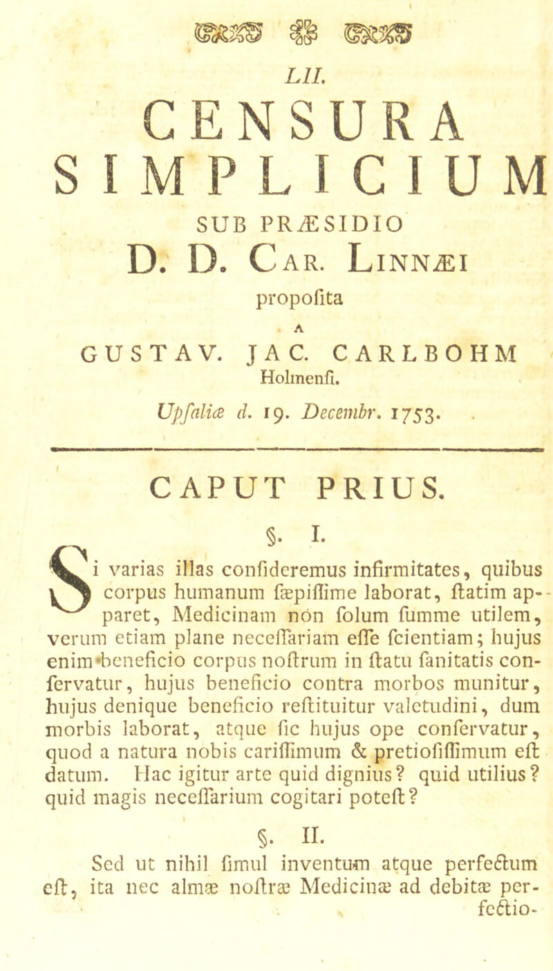 Lll. CENSURA SIMPLICIUM SUB PRiESIDIO D. D. C AR. LiNN^I propofita A GUSTA V. JAC. CARLBOHM Holmenfi. Upfalice d. 19. Decembr. 1753. CAPUT PRIUS. §. I. Si varias illas confideremus infirmitates, quibus corpus humanum fccpillime laborat, ftatim ap-- paret, Medicinam non folum fumme utilem, verum etiam plane necefTariam efTe fcientiam; hujus enim •beneficio corpus noftrum in ftatu fanitatis con- fervatur, hujus beneficio contra morbos munitur, hujus denique beneficio reftituitur valetudini, dum morbis laborat, atque fic hujus ope confervatur, quod a natura nobis carifiimum &amp; pretiofiflimum efi; datum. Hac igitur arte quid dignius? quid utilius? quid magis neceflarium cogitari poteft? §. II. Sed ut nihil fimul inventum atque perfeftum efl, ita nec almae noftrai Medicinte ad debitae per- feftio-