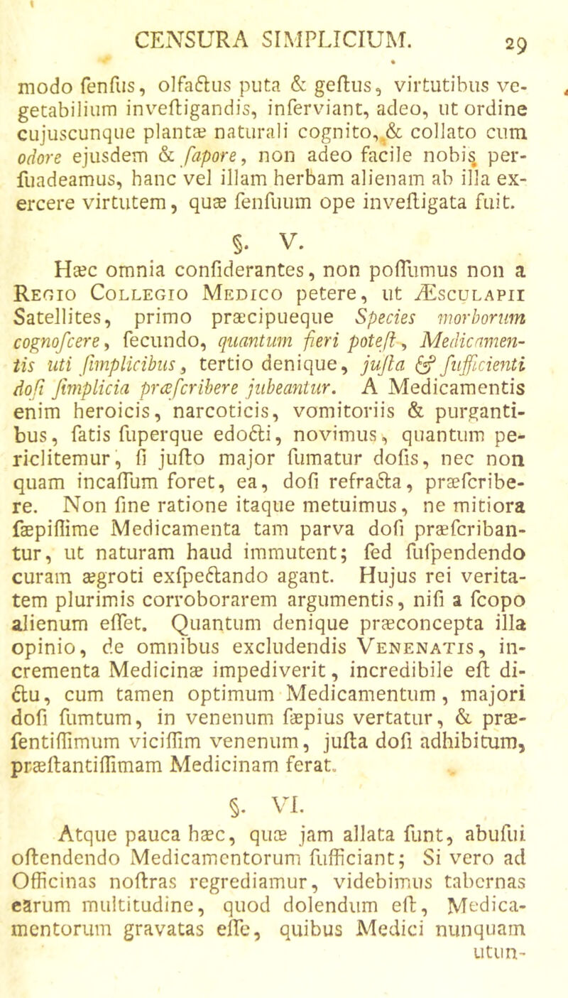 1 CENSURA SIMPLICIUM. 29 modo ferifiis, olfaftus puta &amp; geflus, virtutibus ve- getabilium inv^eftigandis, inferviant, adeo, ut ordine cujuscunque planta? naturali cognito,collato cum odore ejusdem ^ fapore, non adeo facile nobi^ per- fuadeamus, hanc vel illam herbam alienam ab illa ex- ercere virtutem, quae fenfuum ope invefligata fuit. §. V. Ha?c omnia confiderantes, non polTumus non a Reoio Collegio Medico petere, ut iEscuLAPii Satellites, primo prsecipueque Species morborum cognofcere y fecundo, quantum -fieri poteji ^ Medicamen- tis uti fmplicibus, tertio denique, jujla ^ fujficienti doft Jimplicia prcefcribere jubeantur. A Medicamentis enim heroicis, narcoticis, vomitoriis &amp; purganti- bus, fatis fuperque edofti, novimus, quantum pe- riclitemur, fi jullo major fumatur dofis, nec non quam incalTum foret, ea, dofi refracta, prsefcribe- re. Non fine ratione itaque metuimus, ne mitiora faepiflime Medicamenta tam parva dofi praeferiban- tur, ut naturam haud immutent; fed fufpendendo curam aegroti exfpeftando agant. Hujus rei verita- tem plurimis corroborarem argumentis, nifi a fcopo alienum efiet. Quantum denique prcEconcepta illa opinio, de omnibus excludendis Venenatis, in- crementa Medicinae impediverit, incredibile efi; di- 6tu, cum tamen optimum Medicamentum, majori dofi fumtum, in venenum faepius vertatur, &amp; prae- fentiffimum vicifiim venenum, julta dofi adhibitum, praeltantifiimam Medicinam ferat. §. VI. Atque pauca haec, quee jam allata funt, abufui offendendo Medicamentorum fiifficiant; Si vero ad Officinas noflras regrediamur, videbimus tabernas carum multitudine, quod dolendiim eff, Medica- mentorum gravatas elTe, quibus Medici nunquam utun-