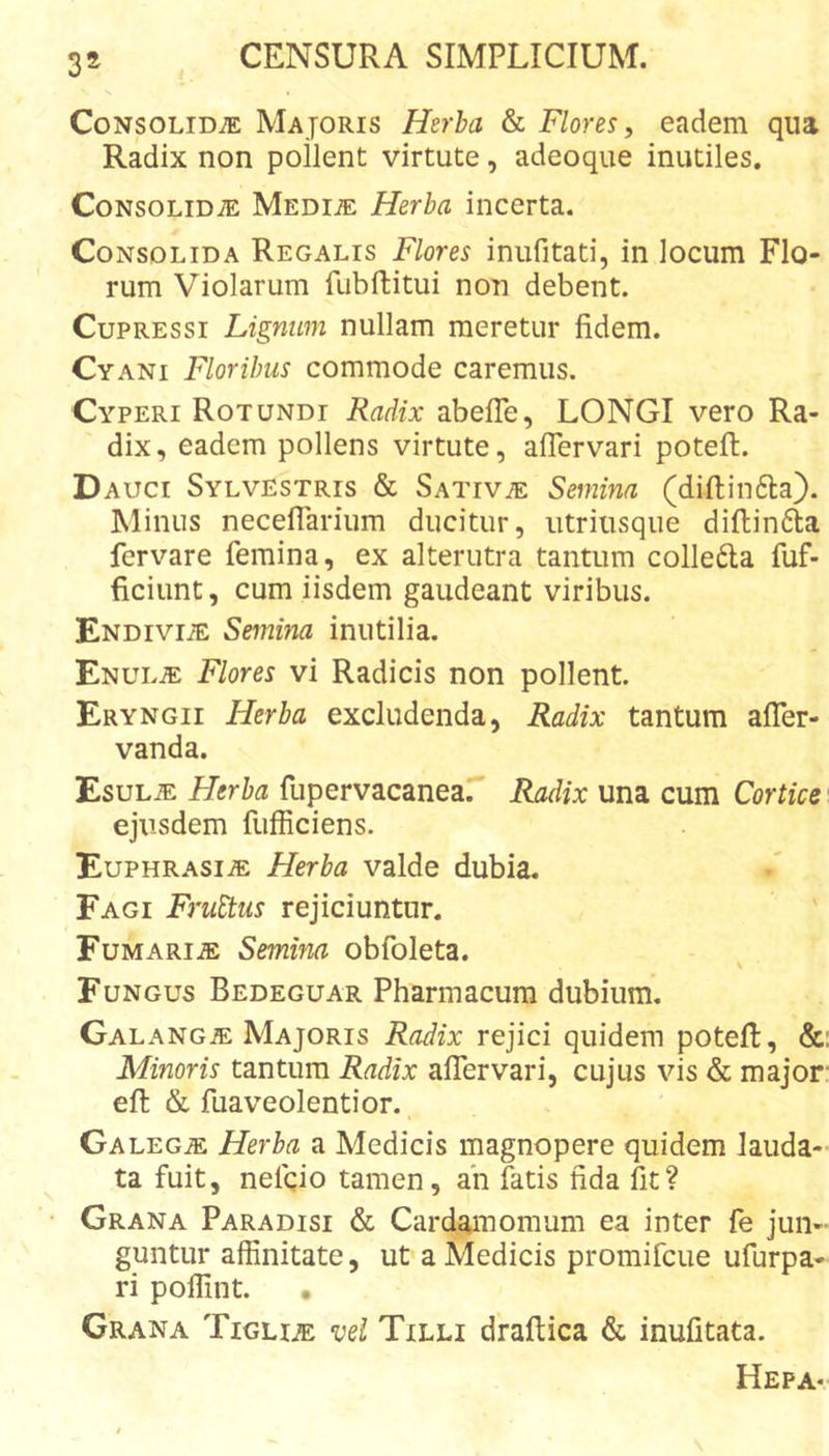 Consolidae Majoris Herha &amp; Flores, eadem qua Radix non pollent virtute, adeoque inutiles. Consolidae MEDm Herba incerta. Consolida Regalis Flores inufitati, in locum Flo- rum Violarum fubftitui non debent. Cupressi Lignum nullam meretur fidem. Cyani Floribus commode caremus. Cyperi Rotundi Radix abelTe, LONGI vero Ra- dix, eadem pollens virtute, aflervari poteft. Dauci Sylvestris &amp; Sativae Semina (diftinfta). Minus necefiarium ducitur, utriusque diftindla fervare femina, ex alterutra tantum colledta fuf- ficiunt, cum iisdem gaudeant viribus. Endiviae Semina inutilia. Enulae Flores vi Radicis non pollent. Eryngii Herba excludenda, Radix tantum afler- vanda. Esulae Herba fupervacanear Radix una cum Cortice ■ ejusdem fufficiens. Euphrasiae Herba valde dubia. Fagi Fruttus rejiciuntur. Fumariae Semina obfoleta. \ Fungus Bedeguar Pharmacum dubium. Galangae Majoris Radix rejici quidem potell, &amp;: Minoris tantum Radix alTervari, cujus vis &amp; major' efi: &amp; fuaveolentior. Galeg^ Herba a Medicis magnopere quidem lauda- ta fuit, nefqio tamen, an fatis fida fit? Grana Paradisi &amp; Card^nomum ea inter fe jun- guntur affinitate, ut a Medicis promifcue ufurpa- ri poffint. • Grana Tigliae vel Txlli draftica &amp; inufitata. Hepa-