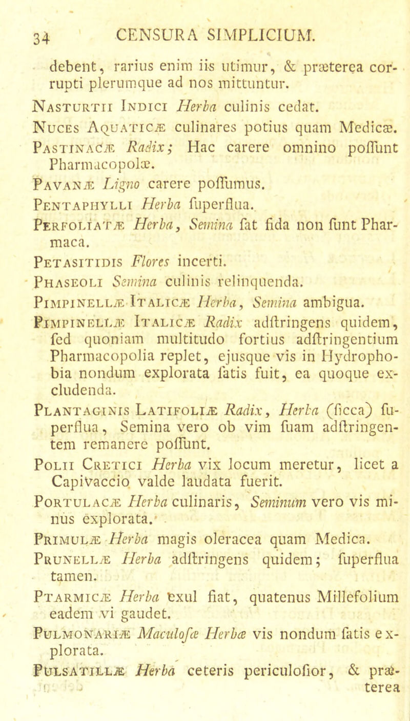 debent, rarius enim iis utimur, &amp; preeterea cor- rupti plerumque ad nos mittuntur. Nasturtii Indici Herba culinis cedat. Nuces Aquatica culinares potius quam Medica?. Pastinacae RacHx; Hac carere omnino pofllint Pharmucopolce. Pavanae Ligno carere poITumus. Pentaphylli Herba fiiperflua. pERFOLiAT;E Herba, Semina fat fida non funt Phar- maca. Petasitidis Flores incerti. / Phaseoli Semina culinis relinquenda. Pimpinellae Italica: Herba, Semina ambigua. PiMPiNELLAE Italicje Radix adftringens quidem, fed quoniam multitudo fortius adftringentium Pharmacopolia replet, ejusque vis in Hydropho- bia nondum explorata fatis fuit, ea quoque ex- cludenda. Plantaginis Latifolia: Radix, Herba (ficca) fii- perflua, Semina vero ob vim fuam adllringen- tem remanere poITunt. Polii Cretici Herba vix locum meretur, licet a CapiVaccio valde laudata fuerit. Portulaca: Herba culinaris, Semmum vero vis mi- nus explorata.' Primula: Herba magis oleracea quam Medica. Prunella: Herba adllringens quidem; fiiperflua tamen. Ptarmic^e Herba txul fiat, quatenus Millefolium eadem ,vi gaudet. Pulmonariae Maadofce Herba vis nondum fatis ex- plorata. Pulsa'tilla: Herba ceteris periculofior, &amp; prae- terea