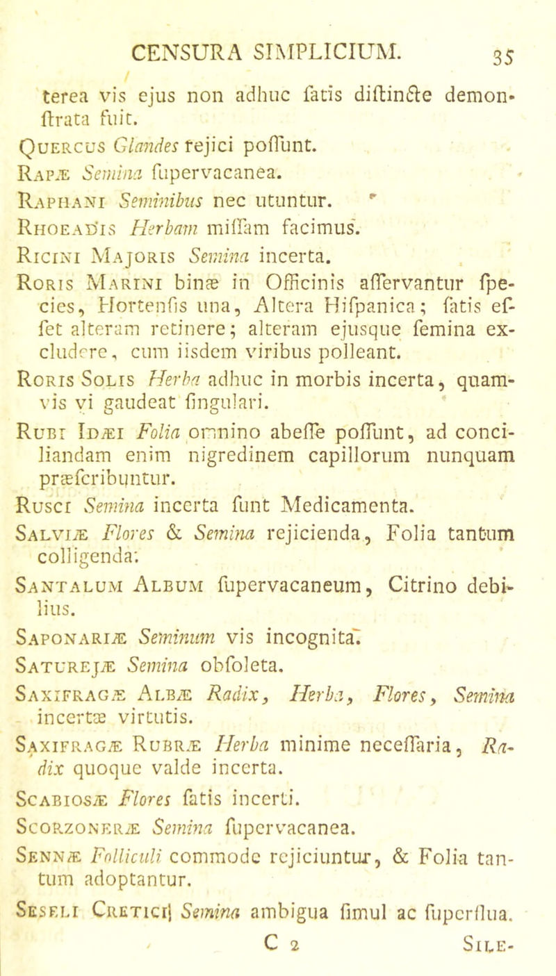 terea vis ejus non adhuc fatis diftin^Ie demon- ftrata fuit. Quercus Glandes fejici pofiunt. Rap.e Semina fupervacanea. Raphani Seminibus nec utuntur. Rhoead'is Herbam millam facimus'. Ricini Majoris Semina incerta. Roris Marini binas in Officinis affiervantur fpe- cies, Plortenhs una, Altera Hifpanica; fatis ef- feta! teram retinere; alteram ejusque femina ex- cludere, cum iisdem viribus polleant. Roris Solis adhuc in morbis incerta, quam- vis vi gaudeat lingulari. Rubi loiEi Fo/w onnino abellb poffiunt, ad conci- liandam enim nigredinem capillorum nunquam prcEfcribqntur. Rusci Semina incerta funt Medicamenta. SALViiE Flores &amp; Semina rejicienda, Folia tantum colligenda; Santalum Album fupervacaneum, Citrino debi- lius. Saponarije Seminum vis incognita' Saturejae Semina obfoleta. Saxifrag.?: Alb^e Radix, Herba, Flores, Semina incertcE virtutis. Saxifrag.?: Rubr.e Herba minime necelTaria, Ra- dix quoque valde incerta. ScABiosiE Flores fatis incerti. ScoRzoNER^E Seuima fupervacanea. Senn® Folliculi commode rcjiciuntui*, &amp; Folia tan- tum adoptantur. Seseli Cretici} Semina ambigua fimul ac fupcrllua. C 2 Sile-