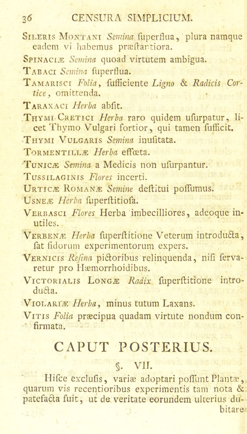 Sileris Montaxi Semina fupcrflua, plura namque eadem vi habemus prsefl-artiora. SpiNACi.E Semina quoad virtutem ambigua. Tabaci Semina fuperflua. Tamarisce Folia, fufficiente Ligno &amp; Radicis Cor- tice, omittenda. Taraxaci Herba abfit. .Thymi Cretici Herba raro quidem ufiirpatur, li- cet Thymo Vulgari fortior, qui tamen fufficit. •Thymi Vulgaris Semina inufitata. T0RMENTILL.E Herba efFoeta. TuNiciE Seminai a Medicis non ufurpantur.' Tussilaginis Flores incerti. Urticae Roman.e Semine deftitui pofllimus. UsNETE Herba fiiperflitiofa. Verbasci Flores Herba'imbecilliores, adeoque in- utiles. Verbenae Herba fuperftitione Veterum introdufta, fat fidorum experimentorum expers. Vernicis Refina pidoribus relinquenda, nifi ferva- retur pro H-ccraorrhoidibus. Victorialis Longje Radix fuperftitione intro- du6la. ViOLARriE Herba, minus tutum Laxans. Vitis Folia praecipua quadam virtute nondum con- ' firmata. CAPUT POSTERIUS. §. vir. Hifce exclufis, variae adoptari pofTunt Plantae, quarum vis receptioribus experimentis tam nota &amp; patefacta fuit, ut de veritate eorundem ulterius du- bitare