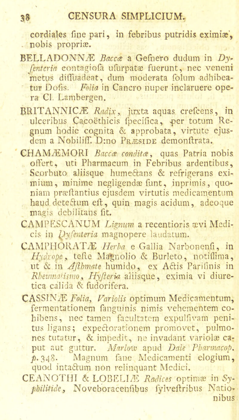 cordiales fine pari, in febribus putridis exiraice’, . nobis propriae. BELLADONNiE Baccas a Gefnero dudum in Dy- fentcria eontagiofi ufurpatae fuerunt, nec veneni metus dilTuadeat, dum moderata foliim adhibea- tur Dofis. Folia in Cancro nuper inclaruere ope- ra Cl. Lambergcn. BRITANNICAE Radix ^ jirxta aquas crefcens, in ulceribus Cacoethicis fpecifica, -per totum Re- gnum hodie cognita &amp; approbata, virtute ejus- dem a NobilifT. D:no PRiEsiDE demonftrata. ' CHAMiEMORI Bacche conditee, quas Patria nobis offert, uti Pharmacum in Febribus ardentibus, Scorbuto aliisque humeftans &amp; refrigerans exi- mium, minime negligendae funt, inprimis, quo- niam pra'liantius ejusdem virtutis medicamentum haud deteftum elb, quin magis acidum, adeoque magis debilitans fit. CAMP ESC ANUM Lignum a recentioris aevi Medi- cis in Idyfmteria magnopere laudatum. CAMPMORATaE Herba e Gallia Narbonenfi, in Hy.d.vop.e y. tcfie Ma|jnolio &amp; Burleto, notifiima, ut &amp; in HJihmate humido, ex A6lis Parifinis in RhevmaHmoy Hyfteria aiiisque, eximia vi diure- tica calida &amp; fiidorifera. CASSINaE Folidy Fariolis optimum Medicamentum, fermentationem fanguinis nimis vehementem co- hibens, nec tamen facultatem expulfivam peni- tus ligans; expeclorationem promovet, pulmo- nes tutatur, &amp; impedit, ne invadant variolte ca- put aut guttur. Marloiv apud Dale Pbarmacop, 3ij8. Magnum fane Medicamenti elogium, quod intactum non relinquant Medici. CEANOTHI &amp; LOBELItE Radices optima? in Sy- pbilitide, Noveboracenfibus fylveRribiis Natio- nibus