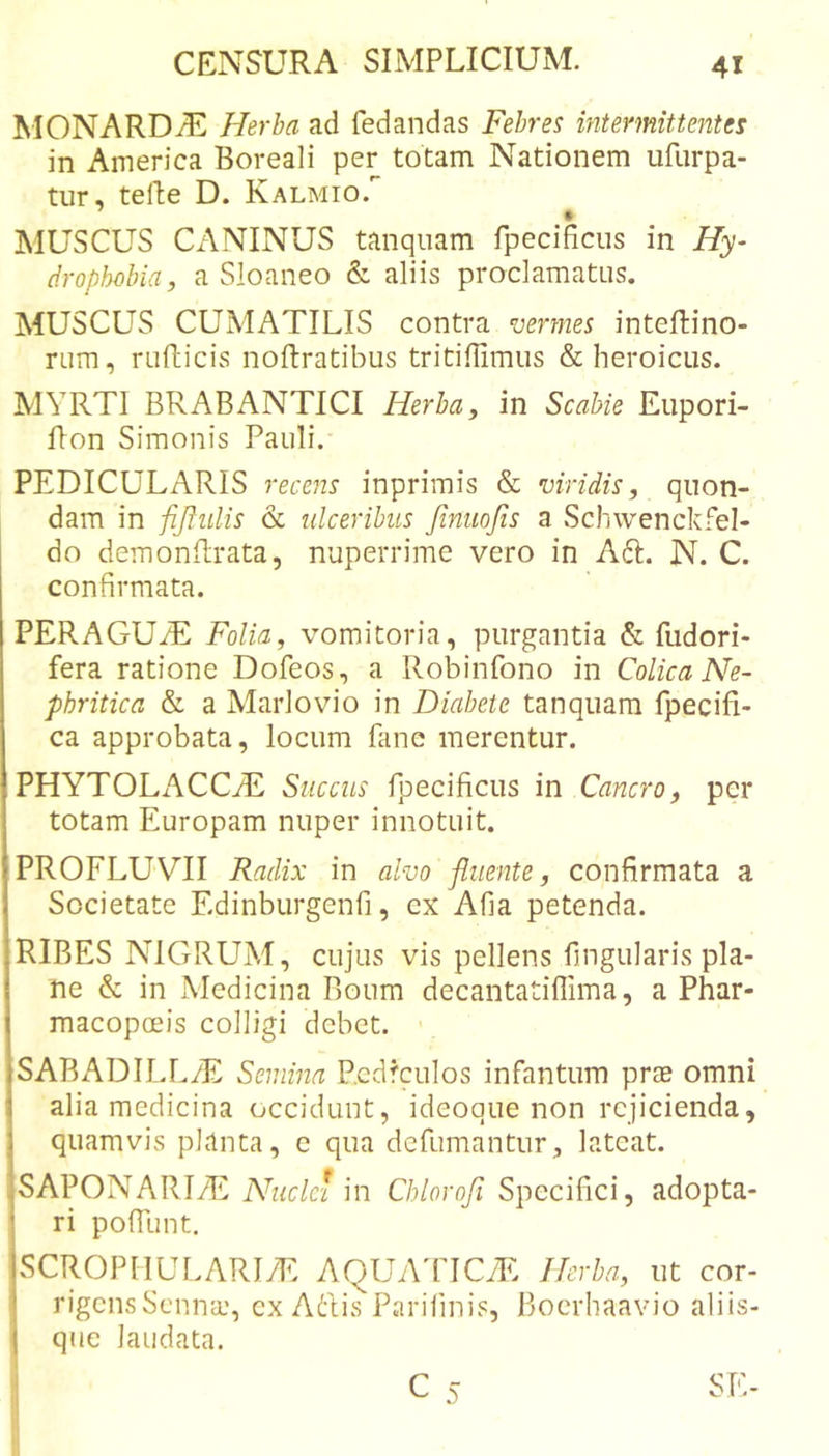 MONARDi^^ Herba ad fedandas Febres intermittentes in America Boreali per totam Nationem ufiirpa- tur, telle D. Kalmio. IMUSCUS CANINUS tanqiiam fpecificiis in Hy- tiroplwbia, a Sloaneo &amp; aliis proclamatus. MUSCUS CUMATILIS contra vermes inteflino- rum, rufticis noftratibus tritiffimiis &amp; heroicus. MYRTI BR AB ANTICI Herba, in Scabie Eupori- Ron Simonis Pauli. PEDICULARIS recens inprimis &amp; viridis, quon- dam in fijiiilis &amp; ulceribus finuofis a Schwenckfel- do demonftrata, nuperrime vero in A61:. N. C. confirmata. PERAGUfiE Folia, vomitoria, purgantia &amp; fudori- fera ratione Dofeos, a Robinfono in Colica Ne- phritica &amp; a Marlovio in Diabete tanquara fpecifi- ca approbata, locum fane merentur. PHYTOLxVCCyE Succus rpecificus in Cancro, per totam Europam nuper innotuit. PROFLUVII Radix in alvo fluente, confirmata a Societate Edinburgenfi, ex Afia petenda. RIBES NIGRUM, cujus vis pellens fingularis pla- ne &amp; in Medicina Boum decantatiffima, a Phar- macopceis colligi debet. SABADILLiE Semina Pcdfculos infantum prae omni alia medicina occidunt, ideoque non rejicienda, quamvis planta, c qua defumantur, lateat. SAPONARI7E Nuclei in Chlorofi Specifici, adopta- ri pofTunt. SCROPIIULARIT: AQUAIICTE Herba, ut cor- rigensSenna:, cx Adis Parifinis, Boerhaavio aliis- que laudata.