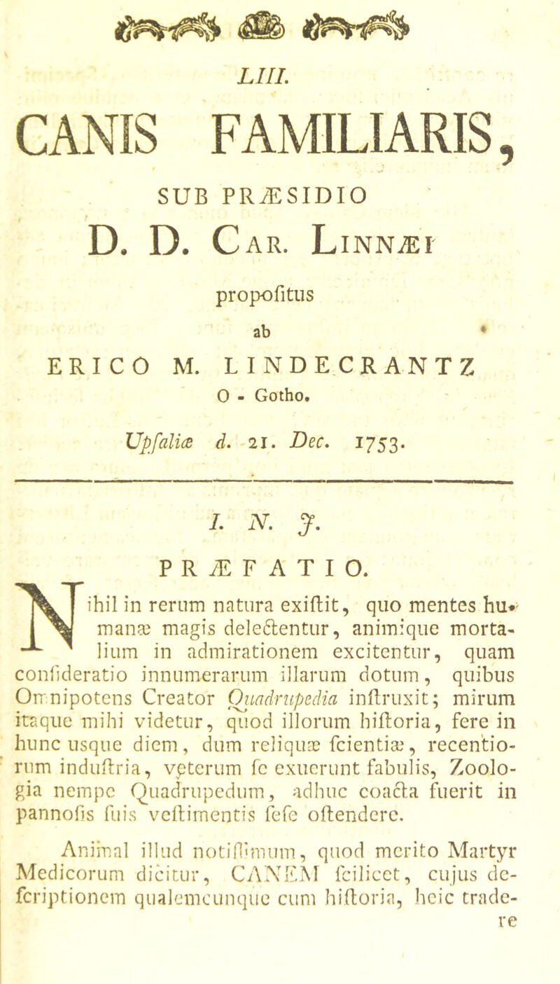 CANIS FAMILIARIS, SUB PRiESIDIO D. D. Car. LiNNiEi' propofitus ab • ERICO M. LINDECRANTZ 0 - Gotho. Upfali(S d. -21. Dec. 1753. /. iV. J. P R yE F A T I O. Nihil in rernm natura exiflit, quo mentes hu*^ man$ magis deleftentiir, animique morta- lium in admirationem excitentur, quam conlideratio innumerarum illarum dotum, quibus Orrnipotens Creator Oiiadrupedia inllruxit; mirum itaque mihi videtur, quod illorum hiftoria, fere in hunc usque diem, dum reliqua? fcientia?, recentio- rum induflria, vpterum fc exuerunt fabulis, Zoolo- gia nempe Quadrupedum, adhuc coacla fuerit in pannofis fuis vcRirnentis fefe oftenderc. Animal illud notifllmum, quod merito Martyr Medicorum dicitur, CAXEM fcilicct, cujus dc- feriptionem qualemcunque cum hiftoria, heie trade- re