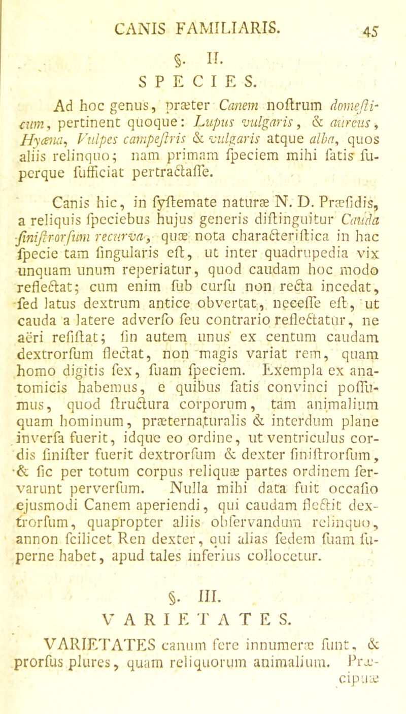 §. II. SPECIES. Ad hoc genus, prceter Canem noflrum domeffh cum^ pertinent quoque: Lupus vulgaris, &amp; aureus ^ Hycena^ Vulpes campejlris &amp; vulgaris atque alhn^ quos aliis relinquo; nam primam fpeciem mihi fatis fu- perque fufficiat pertradlafle. Canis hic, in fyftemate naturte N. D. Prccfidis, a reliquis fpcciebus hujus generis diilinguitur Cauda ■finiftrorfum recurva-, quce nota charaderiftica in hac fpecie tam fingularis eft, ut inter quadrupedia vix unquam unum reperiatur, quod caudam hoc modo refleftat; cum enim fub curfu non refta incedat, fed latus dextrum antice obvertat, neeelTe eft,'ut cauda a latere adverfo feu contrario reflectatur, ne aeri refiftat; fln autem unus' ex centum caudam dextrorfum flectat, non'magis variat rem, quam homo digitis fex, fuam Ipeciem. Exempla ex ana- tomicis habemus, e quibus fatis convinci polTu- mus, quod ftruclura corporum, tam animalium quam hominum, prcCterna.turalis &amp; interdum plane inverfa fuerit, idque eo ordine, ut ventriculus cor- dis finifter fuerit dextrorfum &amp; dexter finiftrorfum, ■&amp; fic per totum corpus reliqute partes ordinem fer- varunt perverfum. Nulla mihi data fuit occafio ejusmodi Canem aperiendi, qui caudam lleftit dex- trorfum, quapropter aliis obfervandum relinquo, annon fcilicet Ren dexter, qui alias fedem fuam fu- perne habet, apud tales inferius collocetur. §. III. VARI E r A T E S. VARIETATES canum fere innumene funt, &amp; prorfus plures, quam reliquorum animalium. Pro.’- CipULC