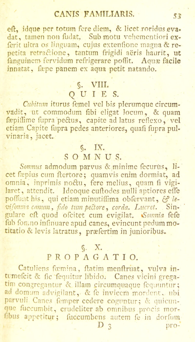 5? cR, idqiie per totum fere diem, &amp; licet roridus eva- dat, tamen non fudat. Submotu veliementiori ex- ferit ultra os linguam, cujus extenfionc magna &amp; re- petita rctraifrione, tantum frigidi aeris haurit, ut fanguinem fervidum refrigerare poflit. Aquse facile innatat, fepe panem ex aqua petit natando. §. VIII. QUIES. Cubitum iturus femel vel bis plerumque circum- vadit, ut commodum fibi eligat locum, &amp; quam ffepinime fupra'pedlus-, capite ad latus reflexo, vel etiam Capite fupra pedes anteriores, quafi fupra pul- vinaria, jacet. IX. S O M N U S. Somnus admodum parvus &amp; minime feciiriis, li- cet fepius cum ftertore; quamvis enim dormiat, ad omnia, inprimis noftu, fere melius, quam fi vigi- laret, attendit. Ideoque cuflodes nulli aptiores elTe poffunthis, qui etiam minutiflima obfervant, ^ le- vifonim. cnntirn, fido tum, pectore ^ corda. Lucret. Sin- gulare cit quod ofeitet cum evigilat. %Sowm'a fefe fub fon.no infinuare apud canes, evincunt pedum mo- titatio &amp; levis latratus, praefertim in junioribus» X. PROPAGATIO. Catuliens fnemina, Ratim menflruat, vulva in- tumefeit &amp; fjc feqiiitur libido. Canes vicini grega- tim congregantur dt illam circumoiiaoiie fcquuntur; ad domum advigilant, &amp; fc invicem mordent, ubi parvuli Canes femper cedere coguntur; L (]uicun- que fuccumbit, crudeliter ab omnibus procis mor- fibiis appetitur; ruccumbens autem fe in doiTum D 3 pro-