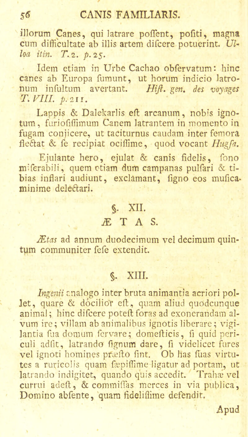 illorum Canes, qui latrare poffent, pofiti, magna cum difficultate ab illis artem difcere potuerint. loa itin. T. 2. /?. 25. Idem etiam in Urbe Cachao obfervatum: hinc canes ab Europa fumunt, ut horum indicio latro- num infultum avertant. Hift. gen. des voyages T.l^IIL p.2ii. Lappis &amp; Dalekarlis efl arcanum, nobis igno- tum, furiofiffimum Canem latrantem in momento in fugam conjicere, ut taciturnus caudam inter femora fleflat &amp; fe recipiat ociffime, quod vocant Hugfa. Ejulante hero, ejulat &amp; canis fidelis, fono miferabili, quem etiam dum campanas pulfari &amp; ti- bias inflari audiunt, exclamant, figno eos mufica- minime deleftari. §. XII. JE T A S. JEtas ad annum duodecimum vel decimum quin- tum communiter fefe extendit. §. XIII. Ingenii analogo inter bruta animantia acriori pol- let, quare &amp; docilio'!* efl, quam aliud quodeunque animal; hinc difcere potefi; foras ad exonerandam al- vum ire; villam ab animalibus ignotis liberare; vigi- lantia fiia domum forvare; domefticis, fi quid peri- culi adfit, latrando fignum dare, fi videlicet fures vel ignoti homines pritMfo fint. Ob Has fiias virtu- tes a ruricolis quam fiepiffime ligatur ad portam, ut latrando indigitet, quando qliis accedit.' Traha,* vel currui adeft, &amp; commiffias merces in via publica. Domino abfente, 'quam fideliffime defendit. Apud