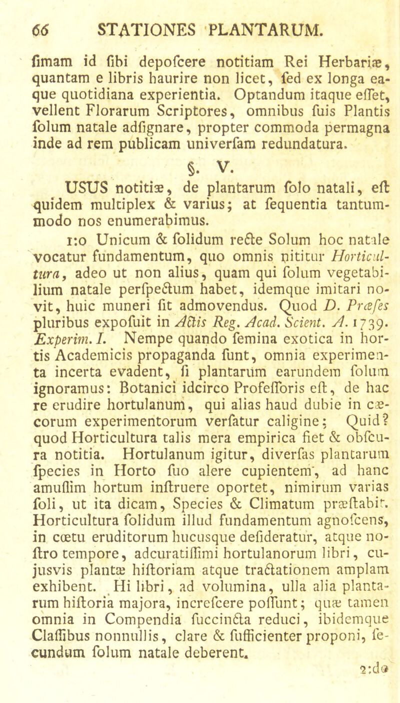 fimam id fibi depofcere notitiam Rei Herbarije, quantam e libris haurire non licet, fed ex longa ea- que quotidiana experientia. Optandum itaque elTet, vellent Florarum Scriptores, omnibus fuis Plantis folum natale adfignare, propter commoda permagna inde ad rem publicam univerfam redundatura. §. V. USUS notitisB, de plantarum folo natali, eft quidem multiplex &amp; varius; at fequentia tantum- modo nos enumerabimus. i;o Unicum &amp; folidum refte Solum hoc natale vocatur fundamentum, quo omnis nititur Horticul- tura, adeo ut non alius, quam qui folum vegetabi- lium natale perfpeftum laabet, idemque imitari no- vit, huic muneri fit admovendus. Quod D. Prcefes pluribus expofuit in ^Stis Reg. Acad, Scient. A. 1739. Experim.I. Nempe quando femina exotica in hor- tis Academicis propaganda funt, omnia experimen- ta incerta evadent, fi plantarum earundem folum ignoramus: Botanici idcirco ProfelToris eft, de hac re erudire hortulanum, qui alias haud dubie in Ci.e- corum experimentorum verfatur caligine: Quid? quod Horticultura talis mera empirica fiet &amp; obfcu- ra notitia. Hortulanum igitur, diverfas plantarum fpecies in Horto fuo alere cupientem', ad hanc amuflim hortum inflruere oportet, nimirum varias foli, ut ita dicam, Species &amp; Climatum prteflabir. Horticultura folidum illud fundamentum agnofcens, in coetu eruditorum hucusque defideratur, atque no- llro tempore, adcuratiffimi hortulanorum libri, cu- jusvis plantte hiftoriam atque traftationem amplam exhibent. _Hi Ubri, ad volumina, ulla alia planta- rum hifloria majora, increfcere poffunt; qua: tamen omnia in Compendia fuccindla reduci, ibidemque Claffibus nonnullis, clare &amp; fufficienter proponi, fe- cundum folum natale deberent. ‘2:dd