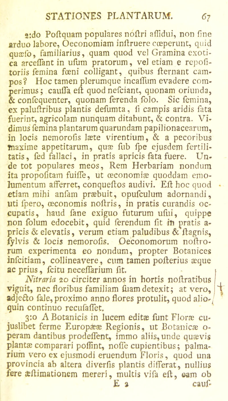 2:do Poftqiiam populares noRri aflidui, non fine arduo labore, Oeconomiam inftruere coeperunt, quid qutefo, familiarius, quam quod vel Gramina exoti- ca arceffant in iifum pratorum, vel etiam e repofi- toriis femina foeni colligant, quibus fternant cam- pos? Hoc tamen plerumque incairum evadere com- perimus; caufla eft quod nefciant, quonam oriunda, &amp; confequenter, quonam ferenda folo. Sic femina, ex paluRribus plantis defumta, fi campis aridis fata fuerint, agricolam nunquam ditabunt, &amp; contra. Vi- dimus femina plantarum quarundam papilionacearum, in locis nemorofis Iste virentium, &amp; a pecoribus Tnaxime appetitarum, qus fub fpe ejusdem fertili- tatis, fed fallaci, in pratis apricis fata fuere. Un- de tot populares meos. Rem Herbariam nondum ita propofitam fuifife, ut oeconomis quoddam emo- lumentum afferret, conqueftos audivi. Eli hoc quod etiam mihi anfam prsbuit, opufculum adornandi, uti fpero, oeconomis nollris, in pratis curandis oc- cupatis, haud fane exiguo futurum ufui, quippe non folum edocebit, quid ferendum fit in pratis a- pricis &amp; elevatis, verum etiam paludibus &amp; Ragnis, fylvis &amp; locis nemorofis. Oeconomorum noftro- rum experimenta eo nondum, propter Botanices infcitiam, collineavere, cum tamen pofterius sque ac prius, fcitu neceffarium fit. Nitraria 20 circiter annos in hortis noflratibus viguit, nec floribus familiam Riamdetexit; at vero, I adjecto fale, proximo anno flores protulit, quod alio-/ quin continuo recufaffet. 3:0 A Botanicis in lucem edits funt Flors cu- juslibet ferme Europss Regionis, ut Botanics o- peram dantibus prodeffent, immo aliis, unde qusvis plants comparari poflint, noffe cupientibus; palma- rium vero ex ejusmodi eruendum Floris, quod una provincia ab altera diverfis plantis differat, nullius fere seRimationem mereri, multis vifa eft, eam ob E a cauf'