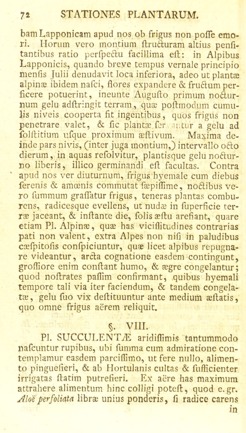 bamLapponicam apud nos ob frigus non polTe emo- ri. Horum vero montium ftrutluram altius penfi- tantibus ratio perfpeclu facillima eft: in Alpibus Lapponicis, quando breve tempus vernale principio menfis Julii denudavit loca inferiora, adeo ut plantae alpinae ibidem nafci, flores expandere &amp; fruclum per- ficere potuerint, ineunte Auguflo primum nodur- num gelu adflringit terram, quae poflmodum cumu- lis niveis cooperta fit ingentibus, quos frigus non penetrare valet, &amp; fic plantae fer ii.tur a gelu ad folltitium ufque proximum asftivum. Maxima de- inde pars nivis, (inter juga montium,) interv^allo odo dierum, in aquas refolvitur, plantisque gelu nod:ur- no liberis, illico germinandi efl facultas. Contra apud nos ver diuturnum, frigus hyemale cum diebus ferenis &amp; amoenis commutat faepiflime, noflibus ve- ro fummum graflatur frigus, teneras plantas combu- rens, radicesque evellens, ut nudae in fuperficie ter- rae jaceant, &amp; inftante die, folisaeftu arefiant, quare etiam Pl. Alpinte, quae has viciflitudines contrarias pati non valent, extra Alpes non nifi in paludibus csfpitofis confpiciuntur, quae licet alpibus repugna- re videantur, arcla cognatione easdem contingunt, grofliore enim conflant humo, &amp; aegre congelantiu*; quod noftrates paflim confirmant, quibus hyemali tempore tali via iter faciendum, &amp; tandem congela- tae , gelu fuo vix deflituuntur ante medium teflatis, quo omne frigus aerem reliquit. §. yiii. Pl. SUCCULENTiE aridiflimis tantummodo nafeuntur rupibus, ubi funima cum admiratione con- templamur easdem parciflimio, ut fere nullo, alimen- to pinguefieri, &amp; ab Hortulanis cultas &amp; fufiicienter irrigatas flatim putrefieri. Ex aere has maximum attrahere alimentum hinc colligi potefl, quod e. gr. Aloeperfoliata libra? unius ponderis, fi radice carens in