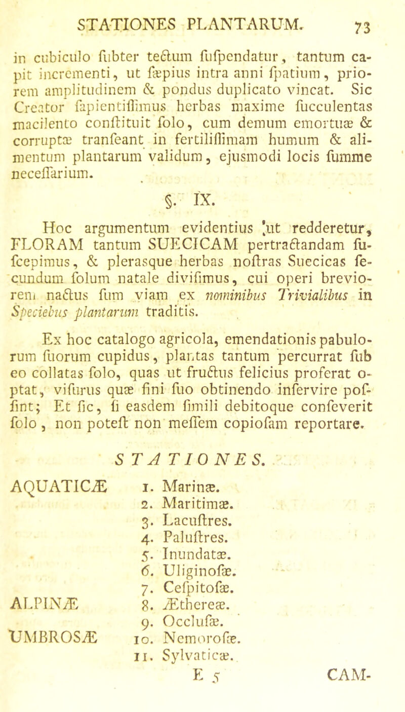 in cubiculo fiibter te6lum fufpendatur, tantum ca- pit incrementi, ut fepius intra anni fpatium, prio- rem amplitudinem &amp; pondus duplicato vincat. Sic Creator fapientillimus herbas maxime fucculentas macilento conftituit folo, cum demum emortuae &amp; corriiptCE tranfeant in fertilillimam humum &amp; ali- mentum plantarum validum, ejusmodi locis fumme necelTarium. §. IX. Hoc argumentum evidentius |iit redderetur, FLORAM tantum SUECICAM pertraftandam fu- fcepimus, &amp; plerasque herbas noRras Suecicas fe- cimdum fblum natale divifimus, cui operi brevio- rem naftus fum viam ex nominibus Trivialibus in Speciehus plantarum traditis. Ex hoc catalogo agricola, emendationis pabulo- rum fuorum cupidus, plantas tantum percurrat fub eo collatas folo, quas ut fruftus felicius proferat o- ptat, vifurus quae fini fuo obtinendo infervire pof- fint; Et fic, fi easdem fimili debitoque confeverit folo , non poteft non mefiTem copiofam reportare. STATIONES, AQUATICiE ALPIN/E UMBROSiE 1. Marinae. 2. Maritimae. 3. Lacuflres. 4. Paluftres. 5. Inundatae. 6. Uliginofae. 7. Cefpitofse. 8. yEthereae. 9. Occliifae. 10. Nemorofee. 11. Sylvaticae. K 5 CAM-