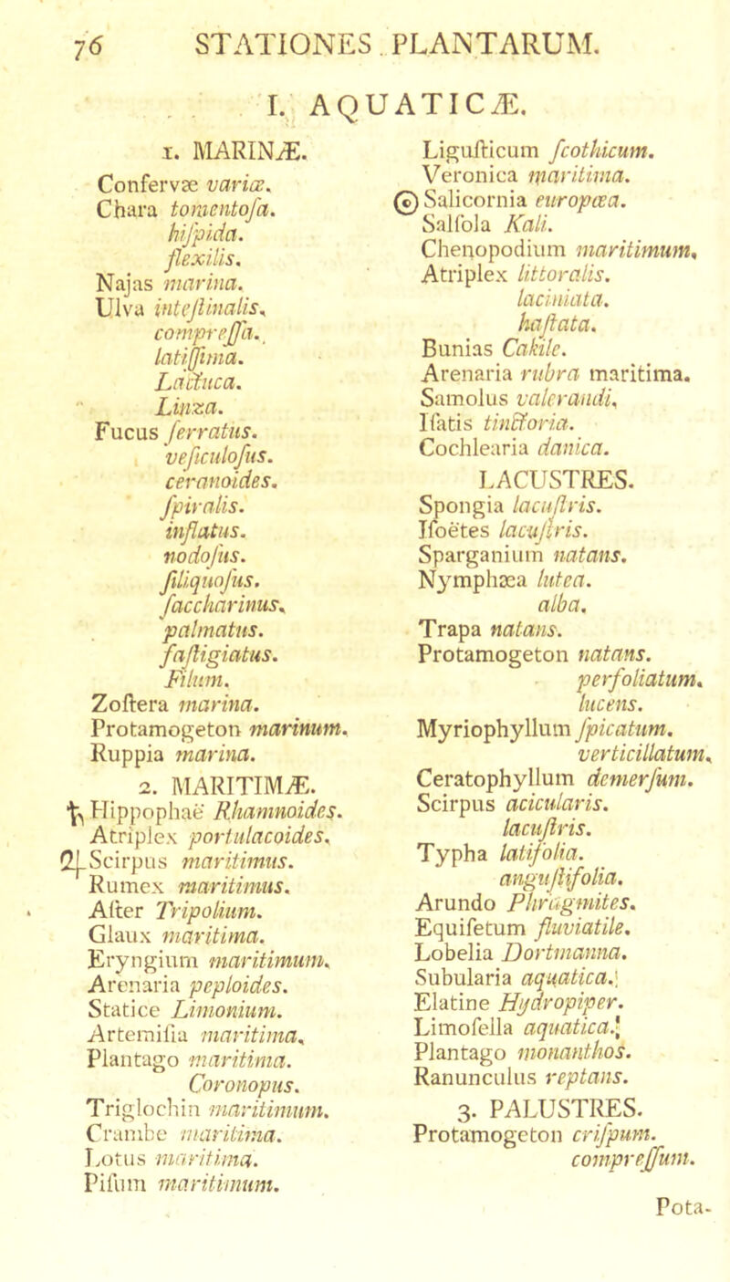 L. AQUATICAE. I. MARINiE. Confervse varia;. Chara tomentofa. hifpida. flexilis. Najas marina. Ulva intejlinalis. compreffa.^ latijfima. Lactuca. Linza. Fucus Jerratus, veficulofus. ceranoides. fpirnlis. inflatus, nodofiis. flliquofus. faccharinus^ palmatus, fafligiatus. Filum. Zoftera marina. Protamogeton marinum. Ruppia marina. 2. MARITIMvE. Hippophae Rhamnoides. Atriplex porUdacoides. C^Scirptis maritimus. Rumex maritimus. Alter Tripolium. Giaux maritima. Eryn gium maritimum. Arenaria peploides. Stati ce Limonium. Arterailla maritima. Plantago 'maritima. Coronopus. Trigloch in maritimum. Cranibe maritima. Lotus maritima. Piliim maritimum. LiguRicum fcothicum. Veronica maritima. 0 Salicornia europcea. Salfola Kali. Chenopodium maritimum. Atriplex littoralis. laciniata. haflata. Bunias Cakilc. Arenaria rubra maritima. Samolus valerandi. Ifatis tinEforia. Cochlearia danica. I.ACUST^S. Spongia lacuflris. Ifoetes laciijlris. Sparganiiim natans. Nymphaea lutea. alba, Trapa natans. Protamogeton natans. perfoliatum. lucens. Myriophyllum /picatum. verticillatum Ceratophyllum dcmerfmi. Scirpus acicidaris. lacuflris. Typha latifolia. anguflifolia. Arundo Phrtigmites. Equifetum fluviatile. Lobelia Dortmanna. Subularia aquatica.] Elatine Hi/dropiper. Limofella aquatica.* Plantago monanthos. Ranunculus reptans. 3. PALUSTRES. Protamogeton crifpum. comprejjfum. Pota