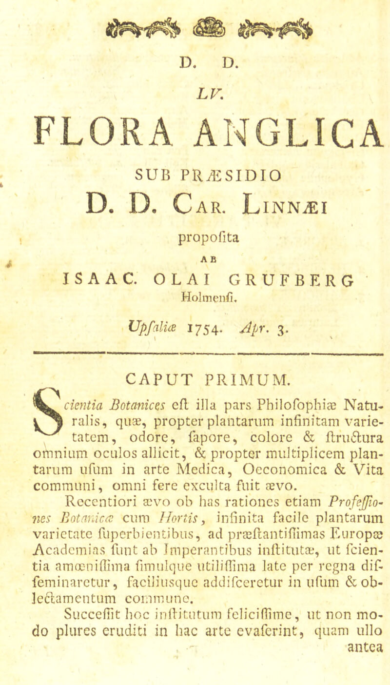 D. D. LV. FLORA ANGLICA SUB PR^SIDIO D. D. C AR. LiNNvEI propofita A B ISAAC. OLAI GRUFBERG Holmenfi. UpfalU 1754. Jpr. 3. CAPUT PRIMUM. Scientia Botanices efl illa pars Philofophiee Natu- ralis, quse, propter plantarum infinitam varie- tatem, odore, fapore, colore &amp; ftriKSlura omnium oculos allicit, &amp; propter multiplicem plan- tarum ufum in arte Medica, Oeconomica &amp; Vita communi, omni fere exculta fuit aevo. Rccentiori aevo ob has rationes etiam Profejfio- fies Botanica; cura Hortis ^ infinita facile plantarum varietate fuperbientibus, ad prceftantifiimas Europae Academias funt ab Imperantibus inflitutae, ut feien- tia ammniflima fimulque utilifTima late per regna dif- feminarctur, faciliusque addifeeretur in ufum &amp;ob- leftamentum commune. SuccefTit hoc inditutum fclicifiime, ut non mo- do plurcs eruditi in hac arte evaferint, quam ullo ,  antea