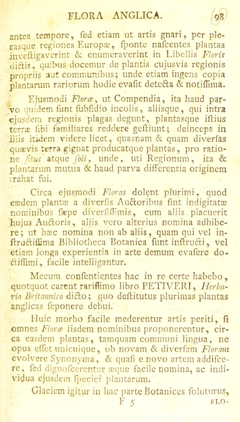 antea tempore, fed etiam ut artis gnari, per ple- rasqiic regiones Kuropse, fponte nafcentes plantas jnvcftigaverint &amp; enumeraverint in Libellis Floris diftis, quibus docemur de plantis cujusvis regionis propriis aut communibus; unde etiam ingens copia plantarum rariorum hodie evafit detedla &amp; notiffima. Ejusmodi Floree^ ut Compendia, ita haud par- 'vo quidem funt fubfidio incolis, aliisque, qui intra ejusdem regionis plagas degunt, plantasque iftius terrae hbi familiares reddere geftiunt; deinceps iii iliis itidem videre licet, quasnam &amp;: quam diverfas quaevis terra gignat producatque plantas, pro ratio- ne Jitus atque /oH, unde, uti Regionum, ita &amp; plantarum mutua &amp; haud parva diiferentia originem irahat fui. Circa ejusmodi Floras dolent plurimi, quod eaedem plantae a diverfis AuiEtoribus fint indigitatae nominibus faepe diverlilTimis, cum aliis placuerit hujus Audloris, aliis vero alterius nomina adhibe- re; ut haec nomina non ab aliis, quam qui vel in- flruftiffima Bibliotheca Botanica funt inftrudti, vcl etiam longa experientia in arte demum evafere do- ftiffimi, facile intelligantur. Mecum confentientes hac in re certe habebo, quotquot carent rariflimo libro PETIVERI, Herba- rio Rritannico dicio; quo deflitutus plurimas plantas anglicas feponere debui. Huic morbo facile mederentur artis periti, fi omnes Floree iisdem nominibus proponerentur, cir- ca easdem plantas, tamquam communi lingua, ne opus clfct unicuique, ob novam &amp; diverfam Floram evolvere Synonyma, &amp; qnafi e novo artem addifee- re, fcd dignofccrcntur a^que facile nomina, ac indi- vidua ejusdem fjmcici plantarum. Glaciem igitur in hac parte Botanices foluturus, F s: Fi.o-