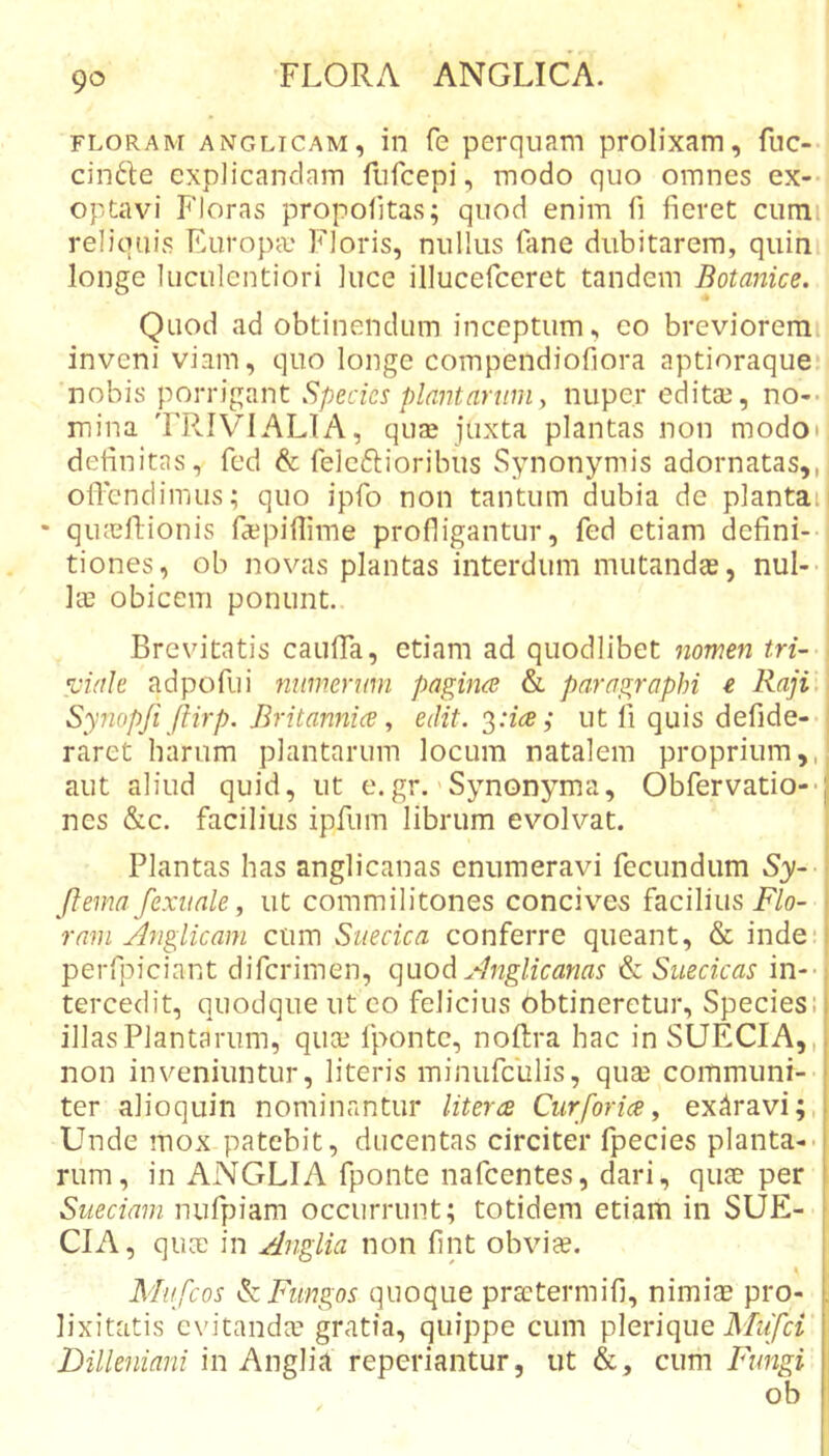FLORAM ANGLiCAM, ili fc psrquam prolixam, fuc- cin6le explicandam furcepi, modo quo omnes ex-- optavi Floras propofitas; quod enim fi fieret cumi reliquis EuropcC Floris, nullus fane dubitarem, quini longe luculentiori luce illucefceret tandem Botanice. Quod ad obtinendum inceptum, eo breviorem inveni viam, quo longe compendiofiora aptioraque. nobis porrigant Species plantarum y nuper editae, no-- mina TR.IVIALIA, quae juxta plantas non modoi definitas, fed &amp; feleftioribus Synonymis adornatas,, oflbndimus; quo ipfo non tantum dubia de plantan • qiuellionis ra3pifiime profligantur, fed etiam defini-- tiones, ob novas plantas interdum mutandae, nul-- ke obicem ponunt. Brevitatis cauffa, etiam ad quodlibet nomen tri- viale adpofui mimermn pagina &amp; paragraphi e Raji, Synopji ftirp. Britannice y edit. ut fi quis defide-- raret harum plantarum locum natalem proprium,, aut aliud quid, ut e.gr.'Synonyma, Obfervatio--| nes &amp;c. facilius ipfum librum evolvat. Plantas has anglicanas enumeravi fecundum Sy-- (lema fexiiale, ut commilitones concives facilius F7o- - ram Anglicam cum Siiecica conferre queant, &amp; inde‘i perfpiciant diferimen, quoA Anglicanas &amp; Suecicas in--; tercedit, quodque ut eo felicius Obtineretur, Species; i illas Plantarum, quae fponte, noftra hac inSUECIA,,. non inveniuntur, literis minufculis, quse communi- f ter alioquin nominantur Utera Cur foria y exAravi;,! Unde mox patebit, ducentas circiter fpecies planta--j rum, in ANGLIA fponte nafcentes, dari, quee per i Sueeiam nufpiam occurrunt; totidem etiam in SUE- | CIA, quae in Anglia non fint obviee. Mufeos ^Fungos quoque prsetermifi, nimiae pro- . lixitatis evitandae gratia, quippe cum plerique Mz/irr Dilleniani in Anglia reperiantur, ut &amp;, cum Fungi ob