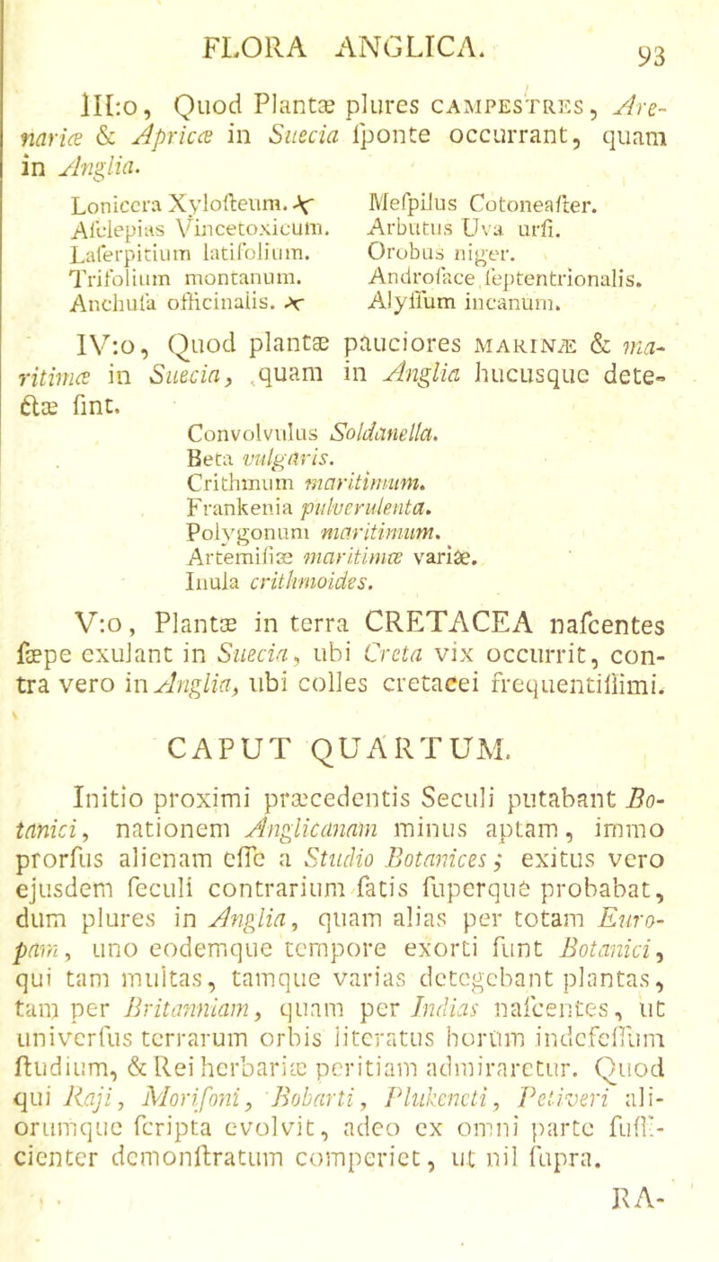 111:0, Quod Plantce plures campestres, Are- narice &amp; Aprices in Sueeia in Anglia. Loniccra Xylofleum. Af A Iclep i us Vin ce toxi c u ni. Lalerpitium latilbliii m. Trifolium montanum. Anchufa officinaiis. ^ Iponte occurrant, quam Mefpilus Cotonea/ler. Arbutus Uva urfi. Orobus ni|^er. Androface, feptentrionalis. Alyllum incanum. lV:o, Quod plantas pauciores MARiNiE &amp; ma- ritimee in Sueein, ,quam in Anglia hucusque dete- ftee fint. Convolvulus Soldanella. Beta vulgaris. Crithmu m maritimum. Frankenia pulverulenta. Polygonum maritimum. Artemiliae maritimee varise. Inula crithnioides. V:o, Plantas in terra CRETACEA nafeentes faepe exulant in Sueeia., ubi Creta vix occurrit, con- tra vero hi Anglia^ ubi colles cretacei frequentiliimi. CAPUT QUARTUAL Initio proximi praecedentis Seculi putabant Bo- tanici., nationem Anglkanam minus aptam, imrao prorfus alienam efie a Studio Botajiices; exitus vero ejusdem feculi contrarium fatis fuperque probabat, dum plures in Anglia, quam alias per totam Euro- pam, uno eodemque tempore exorti funt Botanici., qui tam multas, tamque varias detegebant plantas, tam per Britatmiam, quam per Indias nafeentes, ut univerfus terrarum orbis litcratus horum indcfeHum Rudium, &amp; Rei hcrbaricC peritiam admiraretur. Quod qui Jiaji, Morifoyti, 'Bobarti, Plukencti, Peti veri ali- orumque feripta evolvit, adeo ex omni parte fuff- cienter dcmonftratum comperict, ut nil fupra. lUV