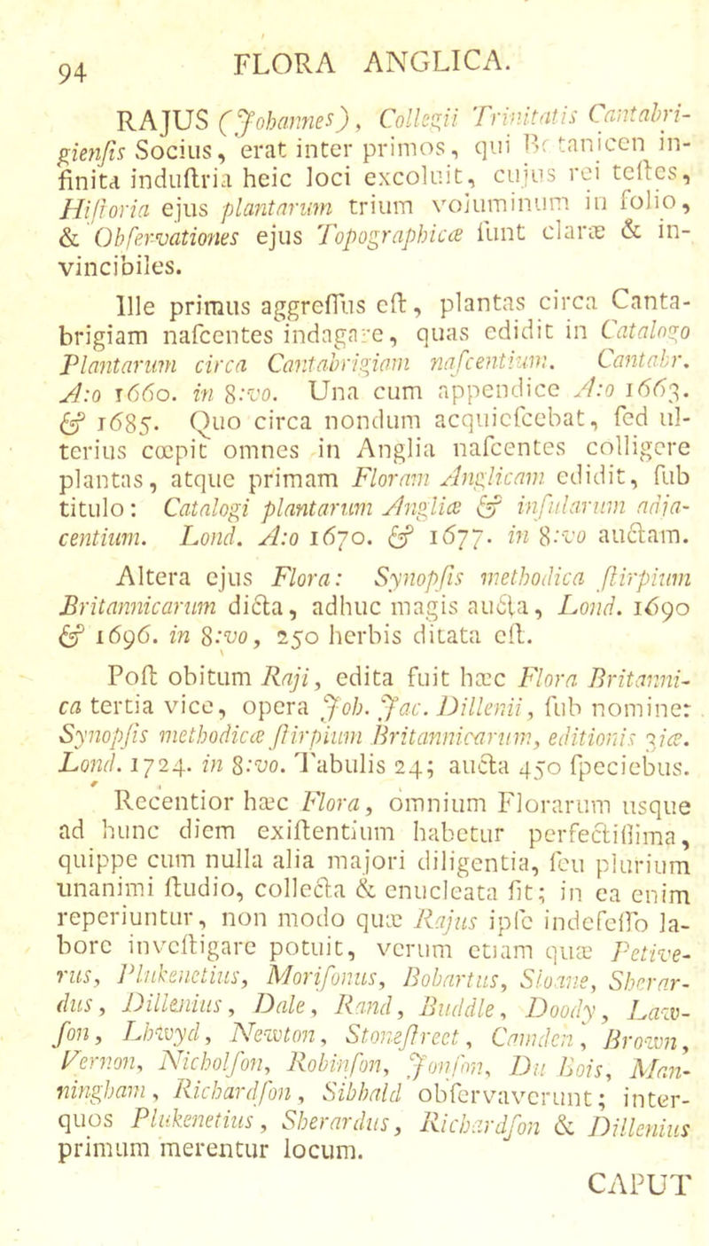 RAJUS (Johamies) , Collegii Trinitatis Cantabri- gienjis «Socius, erat inter primos, qui F- tanicen in- finita induflria heic loci excoluit, cujus rei tcrtcs, Hijroria ejus plantarum trium voluminum iii folio, &amp;L Obfervationes ejus Topographica funt clarie &amp; in- vincibiles. Ille primus aggreffus cft, plantas circa Canta- brigiam nafcentes indagare, quas edidit in Catalnu^o Plantarum circa Cantahrio^iom nafcentium. Cantabr, J:o t66o. in S.-^co. Una cum appendice A:o i(5t)3. ^ 1685. Quo circa nondum acquicfcebat, fed ul- terius coepit omnes in Anglia nafcentes colligere plantas, atque primam Floram Anglicam edidit, fub titulo: Catalogi plantarum Anglia ^ infularum adia- centium. Lond. A:o 1670. ^ 8‘'co auclam. Altera ejus Flora: Synopfis methodica flirpium Britannicarum didla, adhuc imagis au6ia, Lond. 1690 ^ 1696. in 8-‘w, 250 herbis ditata ell. Pofl; obitum Raji, edita fuit ha:c Flora Britanni- ca tertia vice, opera Jac. Dillenii, fub nominer Synopfis methodicce f irpium Britannicarum, editionis aice. Lonf 1724. in Z:vo. l'abulis 24; aucla 450 fpeciebus. Recentior htec Flora, omnium Florarum usque ad hunc diem exifhentlum habetur pcrfeclidima, quippe cum nulla alia majori diligentia, Icu plurium unanimi Ihudio, collecla &amp; enucleata fit; in ea enim reperiuntur, non modo qiuc Rajus ipfe indefelfo la- bore inveftigare potuit, verum etiam qua? Petive- rus, Phikenctius, Morifonus, Bobarius, Sloans, Sherar- dus, DiUmius, Dale, Rand, Buddle, Doody, Laav- fon, Lhavyd, Neivton, Stonef rect, Cmndcn \ Broivn, Fernon, Nicholfon, Robinfon, jfonfvu Du Bois, Man- ningham, Richardfon, Sibhald obfervaverunt; inter- quos Plukenetius, Sberardus, Richardfon &amp; Dilknius primum merentur locum. CAPUT