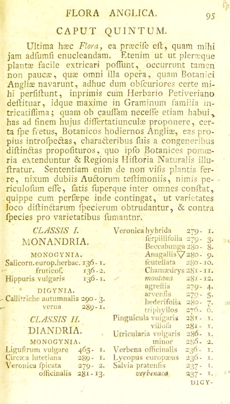 95 CAPUT QUINTUM. Ultima hcEC Flora, ea pHTcife efl, quam mihi jam adfumfi enucleandam. Etenim ut ut plera.‘que plantae facile extricari pofliint, occurrunt tamen non paucae, quae omni illa opera, quam Botanici Angliae navarunt, adhuc dum obfcuriores certe mi- hi perfiftunt, inprimis cuin Herbario Petiveriano deftituar, idque maxime in Graminum familia in- tricatiffima; quam ob caufiam neceffe etiam habui ^ has ad finem hujus difiertatiunculae proponere, cer- ta fpe fretus, Botanicos hodiernos Angliae, eas pro- pius introfpeclas, charaderibus fuis a congeneribus diftinftas propofituros, quo ipfo Botanices pomoe- ria extenduntur &amp; Regionis Hiftoria Naturalis illu- llratur. Sententiam enim de non vilis plantis fer- re, nixum dubiis Au6torum tefiimoniis, nimis pe- - riculofum efie, fatis fuperque inter omnes conRat, quippe cum perfaepe inde contingat, ’ ut varietates loco diftinftarum fpecierum obtrudantur, &amp; contra fpecies pro varietatibus fumantnr. CLASSIS /. IMONANDRIA. MONOGYNTA. Salicorn.europ.herbac. 136-1. fruticof. ^3^-2. Hippuris vulgaris 136-1. DIGYNIA. CaiJitrIche autumnalis 290- 3. verna 289-1. CLASSIS IL DIANDRIA. MONOGA^NIA. Ligufirum vulgare 465- i. Circsca lutetiana 289- i« Veronica fpicata 279- 2. oificLualis 281-13. Veronica hybrida 279- i ferpillifolia 279- 3 Beccabunga 280 - 8 AnagallisV28o- 9 icLiteilata 280 - .10 Chamacdrys 281 - ii / montana 281-12 agrelfis 279- 4 arvenfis 275?- 5 hederifolia 280- 7 criphyllos 276- 6 Pinguicula vulgaris 28 r- i villoia 281 - &gt;■ Utricularia vulgaris 286- i minor 286. 2 Verbena ollicinalis 236- i Lycopus europxais 236- 1 Salvia pratenlis 237- t verbunaca 237 - 1 D.IGY