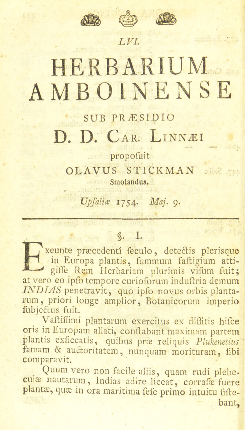 HERBARIUM A M B 01N E N S E SUB PRAESIDIO D. D. Car. L iNN^r propofuit OLAVUS STICKMAN . ■ - Sniolandus. I UpfalicB 1754. Maj. 9. §• I. Exeunte praecedenti feculo, deteftis plerisqiie in Europa plantis, fummuvn faftigium atti- giile Rqm Herbariam plurimis vifum fuit; at vero eo ipfo tempore curioforum induftria demum INDI AS penetravit, quo ipfo novus orbis planta- rum, priori longe amplior, Botanicorum imperio fubjeftus fuit. Vaftiffimi plantarum exercitus ex diflitis hifce oris m Europam allati, conflabant maximam partem plantis exficcatis, quibus prae reliquis Plukenetius famam &amp; auctoritatem, nunquam morituram, fibi comparavit. Quum vero non facile aliis, quam rudi plebe- cula) nautarum, Indias adire liceat, corrafe fuere planta), qua; in ora maritima fefe primo intuitu fifte- bant,