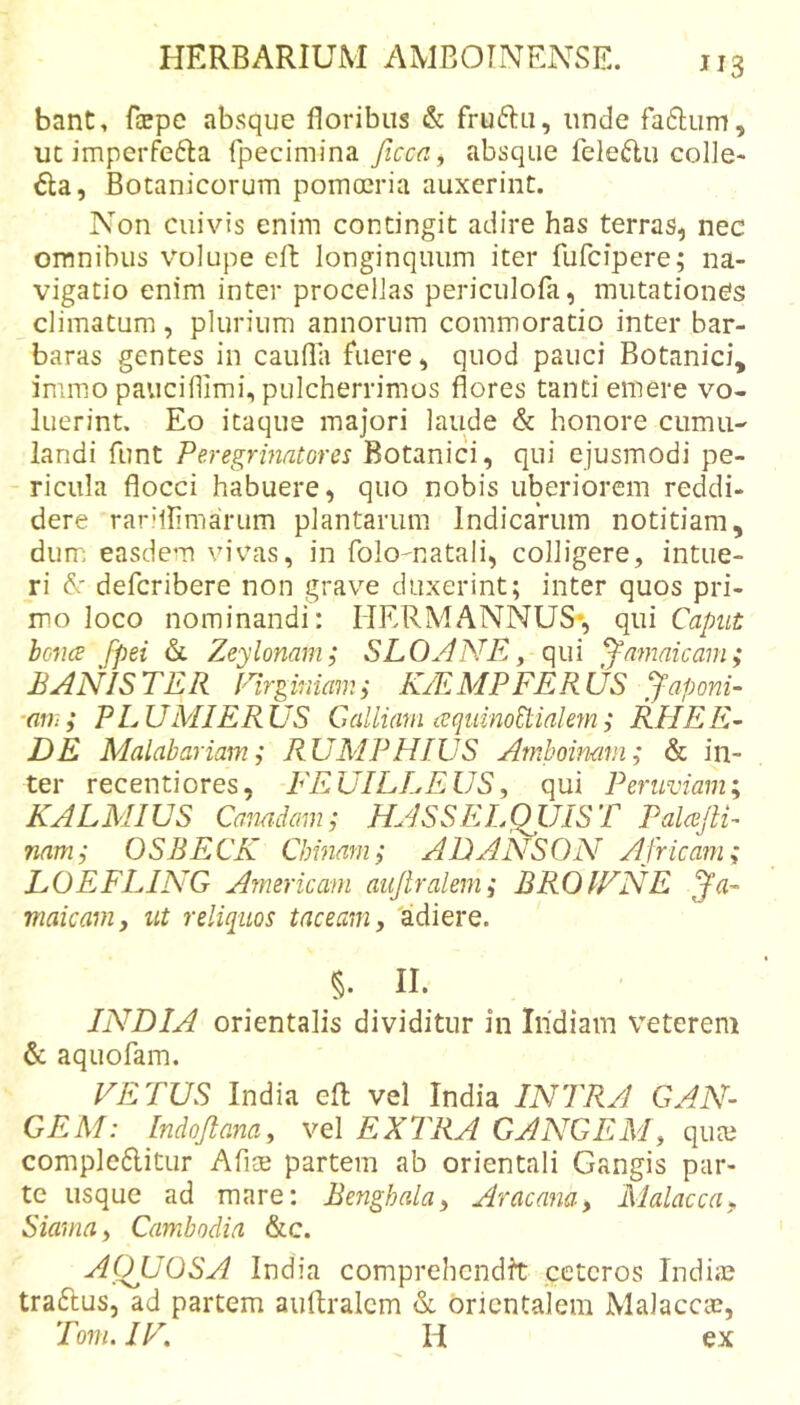 bant, Hepe absque floribus &amp; fruftu, unde faftum, ut imperfe6Ia fpecimina ficca, absque feleflu colle- gia, Botanicorum pomoeria auxerint. Non cuivis enim contingit adire has terras, nec omnibus volupe eft longinquum iter fufcipere; na- vigatio enim inter procellas periculofa, mutationes climatum, plurium annorum commoratio inter bar- baras gentes in caufla fuere, quod pauci Botanici, inimo pauciflimi, pulcherrimos flores tanti emere vo- luerint. Eo itaque majori laude &amp; honore cumu- landi funt Peregrinatores Botanici, qui ejusmodi pe- ricula flocci habuere, quo nobis uberiorem reddi- dere rarillimarum plantarum Indicarum notitiam, dum easdem vivas, in folomatali, colligere, intue- ri defcribere non grave duxerint; inter quos pri- mo loco nominandi: HERMANNUS*, qui Caput boncB fpei &amp; Zeylonam; SLOANE ^ qui ^amaicam; BANISTER Plrginiamy K/EMPFERUS Raponi- ■am; PLUMIERUS Galliam requinoRialem; REIEE^ DE Malabariam; RUMPHWS Arnhoinam; &amp; in- ter recentiores, FEUILLEUS^ qui Periiviam; KALMIUS Canadam; HASSELQIJIST PalceJlP namj OSBECK Chinam; ADANSON Africam; LOEFLING Americani aujlralem; BROIFNE maicam, ut reliquos taceam 3 adiere. §. II. INDIA orientalis dividitur in Iiidiam veterem &amp; aquofam. VETUS India efl; vel India INTRA GAN- GEM: [ndojtana^ vel EXTRA GANGEM^ qute compleftitur Afloe partem ab orientali Gangis par- te usque ad mare: Benghala^ Aracana, Malacca^ Siamay Cambodia &amp;c. AOJJOSA India comprehendit ceteros India? traftus, ad partem auftralcm &amp;. orientalem Malaccie, Tom. IV, H ex