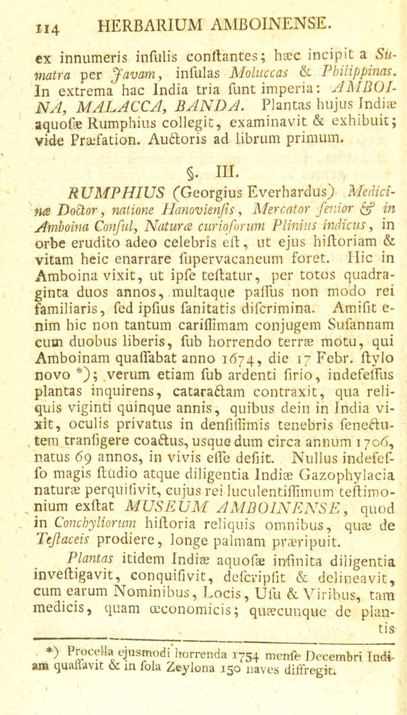 ex innumeris infulis conftantes; hsc incipit a matra per J-'avam, infulas Moliiccas &amp; Philippinas. In extrema hac India tria funt imperia: JMBOI- NA, MALACCA, BANDA. Plantas hujus Indiae aquofse Rumphiiis collegit, examinavit &amp; exhibuic; vide Praifation. Au6loris ad librum primum. §. m. RUMPHIUS (Georgius Everhardus) Medici- Doctor, natione llanovienfis, Mercator fenior ^ in Amhoina Confiil, Naturce curioforim Plinius indiciis, in orbe erudito adeo celebris ell, ut ejus hiltoriam &amp; vitam heic enarrare fiipervacaneum foret. Hic in Amboina vixit, ut ipfe teilatur, per totos quadra- ginta duos annos, raultaque palfus non modo rei familiaris, fed ipfius fanitatis difcrimina. Amifit e- nim hic non tantum cariflimam conjugem Sufannam Giim duobus liberis, fub horrendo terrse motu, qui Amboinam qualTabat anno 1674, die 17 Febr. ftylo novo *); verum etiam fub ardenti firio, indefelfus plantas inquirens, cataraftam contraxit, qua reli- quis viginti quinque annis, quibus dein in India vi- xit, oculis privatus in deiifillimis tenebris feneftu- , tera tranfigere coaftus, usque dum circa annum 170^, natus 69 annos, in vivis elfe defiit. Nullus indefcf- fo magis Rudio atque diligentia Indiae Gazophylacia naturae perquifivdt, cujus rei liiculentiflimum teflimo- ^niumexftat MUSEUM AMBOINENSE, quod in Conchyliorum hilloria reliquis omnibus, quae de Tejlaceis prodiere, longe palmam praeripuit. Plantas itidem IndifB aquofae infinita diligentia inveftigavit, conquifivit, dcfcripfit &amp; delineavit, cum earum Nominibus, Locis, Ufu &amp; Viribus, tam medicis, quam mconomicis; qurecunquc de plan- tis- ♦) Procella ejusmodi horrenda 1754 mertfe Decembri Indi- am quallavit &amp; in fola Zeylona 150 naves diffregit.
