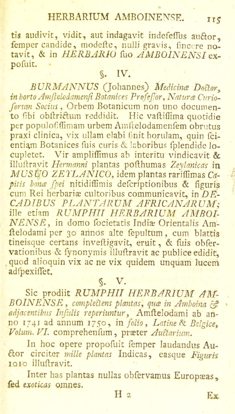 tis audivit, vidit, aut indagavit indcfefllis auftor, femper candide, modelte, niiJii gravis, finccTe no- tavit, &amp; in HERBAIUO fuo AMBOINENSI ex~ pofiiit. §. IV. BURMANNUS (Johannes) Medicince DoStor, in horto Aniflcbdame7iji Botanices ProifeJJor^ Nntiir(e Cmio- forimi Socius, Orbem Botanicum non uno documen- to fibi obllriftum reddidit. Hic vaflillima quotidie per populobflimam urbem Amllelodamenfem obrutus praxi clinica, vix ullam elabi (init horulam, quin fci- entiam Botanices fuis curis &amp; laboribus fplendide lo- cupletet. Vir amplillimus ab interitu vindicavit &amp; illuftravit Hermmini plantas pofthumas Zeylanicas in MUS tJO ZETLANICO, idem plantas rariflimas Ca- pitis bo7i(B fpei nitidiffimis defcriptionibus &amp; figuris cum Rei herbariae cultoribus communicavit, in DE- CADIBUS PLANTARUM AFRICANARUM; ille etiam RUMPHII HERBARIUM AMBOL NENSE, in domo focietatis Indiae Orientalis Am- flelodami per 30 annos alte fepultum, cum blattis tineisque certans inveftigavit, eruit, &amp; fuis obfer- vationibus &amp; fynonymis illuftravit ac publice edidit, quod alioquin vix ac ne vix quidem unquam lucem adfpexiffet. §. V. Sic prodiit RUMPHII HERBARIUM AM- BOINENSE, co77ipleEtens plaittas, qua in Ainboma ' adjacentibus Bifidis reperiuntiir, Amflelodami ab an- no 1741 ad annum 1750•&gt; in folio, Latme di Belgice, Volwn, VI. comprehenfum, prster AuPtarimn. In hoc opere propofuit femper laudandus Au- 6lor circiter 7nille plantas Indicas, easque Figuris 1010 illuRravit. Inter has plantas nullas obfervamus Europ^as, fed exoticas omnes.