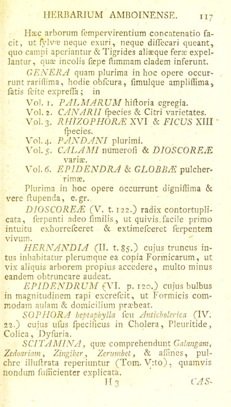 Haic arborum fempcrvirentiiim concatenatio fa- cit, ut fylv-e neque exuri, neque dilTecari queant, quo campi aperiantur &amp; Tigrides aliaeque fera^ expel- lantur, qua? incolis fepe fummam cladem inferunt. GEiVElijI quam plurima in hoc opere occur^ runt rarillima, hodie obfcura, fimulque ampliffima, fatis fcite exprefla; in V^ol. I. PALMARUM h\^k.o\'\z egregia. \'’'ol. 2. CANARII fpecies &amp; Citri varietates. V'01.3. RHIZOPHORM XVI &amp; FICUS XIII ‘ fnecies VOI. 4. PANDANI \ol. 5. CALAMI nuraerofi &amp; DIOSCOREAL variae. VOJ. 6. EPIDENDRA k GLOBEM pulcher- rimae. Plurima in hoc opere occurrunt digniffima &amp; V’'ere ftupenda, e. gr.. DIOSCOREM (V. 1.122.) radix contortupli- cata, ferpenti adeo limilis , ut quivis.facile primo intuitu exhorrefccret &amp; extimefceret ferpentem viviiin. HERNANDIA (II. t, 85.) cujus truncus in- tus inhabitatur plerumque ea copia Formicarum, ut vix aliquis arborem propius accedere, multo minus eandem obtruncare audeat. EPIDENDRUM iXl. p. 120.) cujus bulbus in magnitudinem rapi excrefcit, ut Formicis com- modam aulam &amp; domicilium prccbeat. SOPHORA heptaphylla feu Anticholerica (IV. 22.) cujusTifus fpeciiicus in Cholera, Pleuritide, Colica, Dyfuria. SCITAMINA, quce comprehendunt Ciz/angAm, Zedoariam y Zingiber, Zerumbet, &amp; aflincs, pul- chre illuflrata reperiuntur (Tom. V:to), quamvis nondum fulhcienter explicata. H3 CAS-