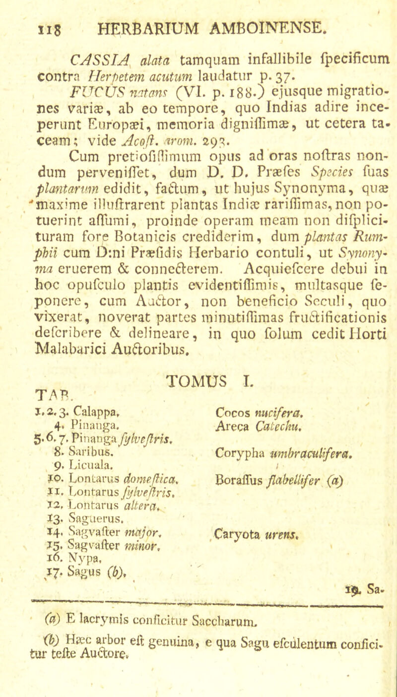 CASSIA, alata tamquam infallibile fpecificum contra Herpetem acutum laudatur p. 37. FUCUS natans (VI. p. 188.) ejusque migratio- nes varise, ab eo tempore, quo Indias adire ince- perunt Europaei, memoria dignilTimae, ut cetera ta- ceam; vide Acoji. arom. 293. Cum pretiofiflimum opus ad oras noftras non- dum perveniflet, dum D. D. Praefes Species fuas plantarim edidit^ fatlum, ut hujus Synonyma, quae maxime illuftrarent plantas Indiae rariflimas, non po- tuerint afrumi, proinde operam meam non difplici- turam fore Botanicis crediderim, dum plantas Rim’ phii cum D;ni Praefidis Herbario contuli, ut Synony- via eruerem &amp; connederem. Acquiefeere debui in hoc opufcLilo plantis evidentiffimis, multasque fe- poncre, cum Aattor, non beneficio Scculi, quo vixerat, noverat partes minutifliraas friiftificationis deferibere &amp; delineare, in quo folmn ceditPlorti Malabarici Auftoribus. TOMUS I. TAB. ’ 1,2.3. Calappa, 4. Pinaiiga. 5.6.7, Pinanga fylvejlris, 8. Saribus. 9. Licuala. jto. Lontarus domejlica, 11. l/ontarus fylveflris, 12. l/ontarus altera, 13. Saguerus. 14. Sagvafter major, 15. Sagvafter minor, 16. Nj^pa, 17. Sagus (b), ' 1 Cocos nucifera, Areca Catechu, Corypha mtbraculifera. I Boraflus flabellifer (a) .Caryota urens. 3^ Sa- * (a) E lacryriiis conficitur Saccharum, Ib) Haec arbor eft genuina, e qua Sagu tur tefte Audore. efciilentum confici-