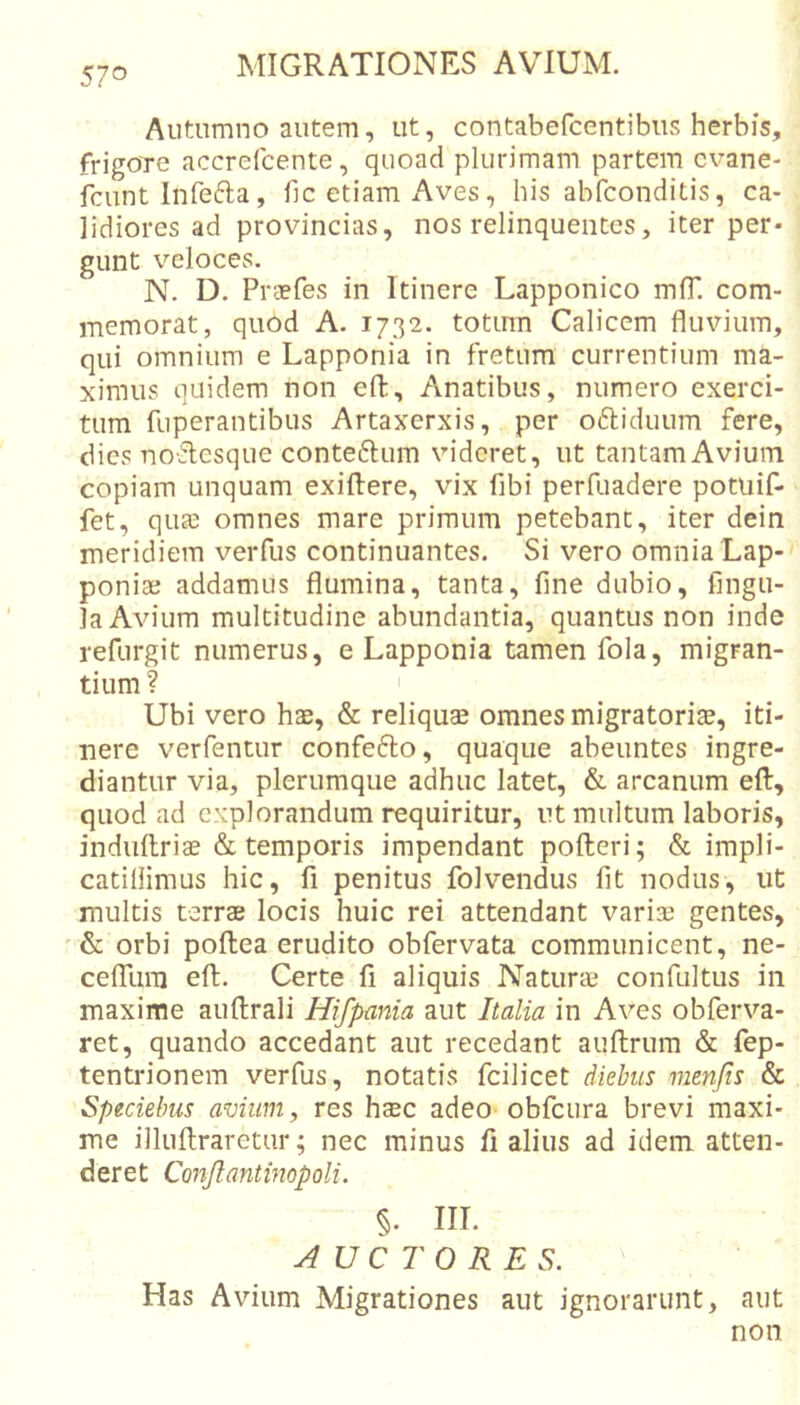 Autumno autem, ut, contabefcentibiis herbis, frigore accrefcente, quoad plurimam partem cvane- fcunt Infefta, fic etiam Aves, his abfconditis, ca- lidiores ad provincias, nos relinquentes, iter per- gunt veloces. N. D. Praefes in Itinere Lapponico mfT. com- memorat, quod A. 1732. totum Calicem fluvium, qui omnium e Lapponia in fretum currentium ma- ximus quidem non efl;. Anatibus, numero exerci- tum fuperantibus Artaxerxis, per o6liduum fere, dies noflcsque conteftum videret, ut tantam Avium copiam unquam exiftere, vix fibi perfuadere potuif- fet, qua: omnes mare primum petebant, iter dein meridiem veiTus continuantes. Si vero omnia Lap- poniae addamus flumina, tanta, fine dubio, fingu- la Avium multitudine abundantia, quantus non inde refurgit numerus, e Lapponia tamen fola, migran- tium ? Ubi vero has, &amp; reliquas omnes migratorias, iti- nere verfentur confefto, quaque abeuntes ingre- diantur via, plerumque adhuc latet, &amp; arcanum efl, quod ad explorandum requiritur, ut multum laboris, indiillriae &amp; temporis impendant pofteri; &amp; impli- catiliimus hic, fi penitus folvendus fit nodus, ut multis terrae locis huic rei attendant variae gentes, ' orbi poftea erudito obfervata communicent, ne- celTum eft. Certe fi aliquis Naturae confultus in maxime auftrali Hifpania aut Italia in Aves obferva- ret, quando accedant aut recedant auftrum &amp; fep- tentrionem verfus, notatis fcilicet diebus menjis &amp; Speciehus avium, res haec adeo obfcura brevi maxi- me illuftraretur; nec minus fi alius ad idem atten- deret Conjlantmopoli. §. III. AUCTORES. Has Avium Migrationes aut ignorarunt, aut non