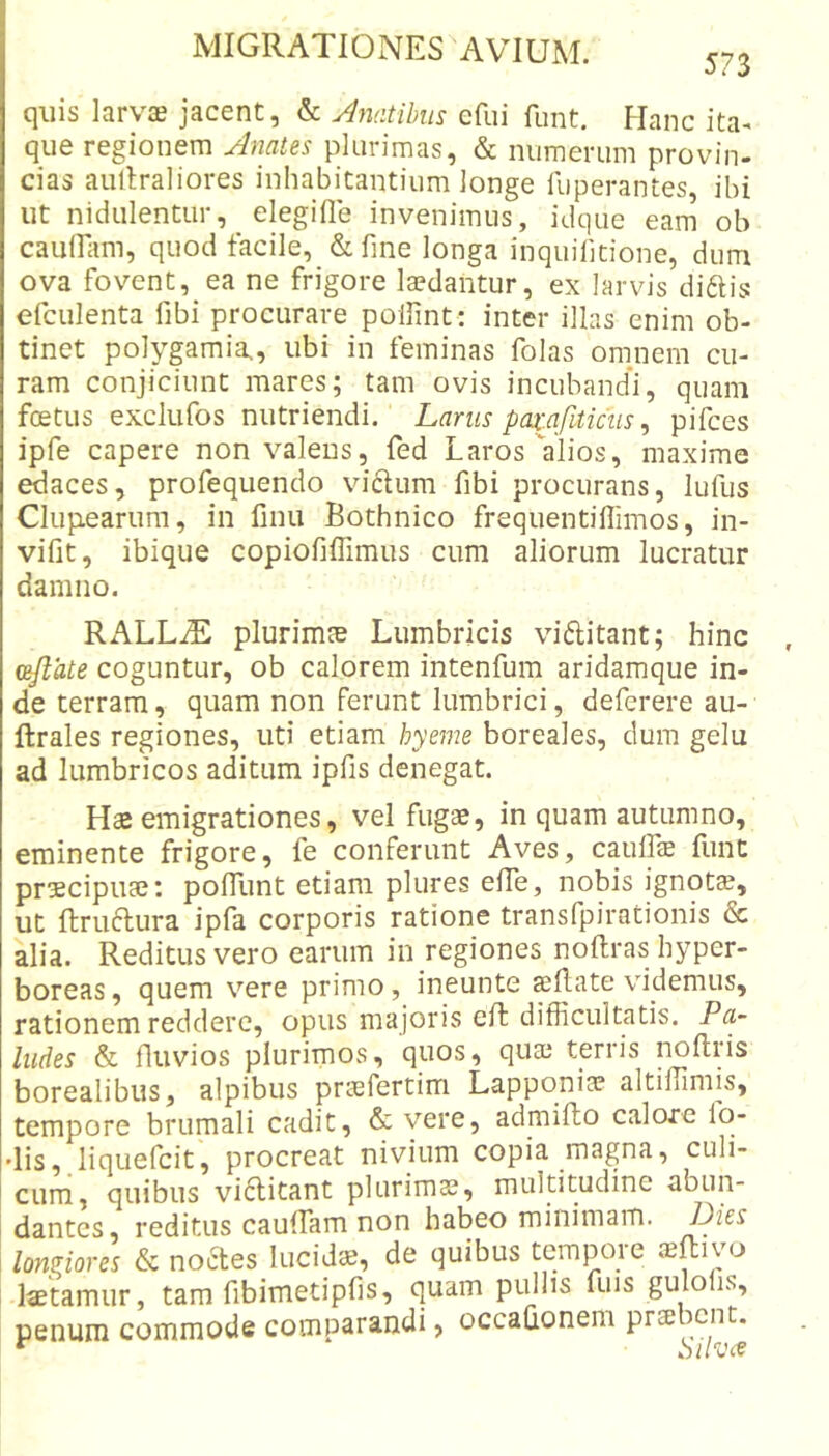 573 quis larva? jacent, &amp; Anatibus efui funt. Hanc ita- que regionem Anates plurimas, &amp; numerum provin- cias aultraliores inhabitantium longe fuperantes, ibi ut nidulentur, elegifle invenimus, idque eam ob cauiram, quod facile, &amp; fine longa inquihtione, dum ova fovent, ea ne frigore la?dantur, ex larvis diftis efculenta fibi procurare polfint : inter illas enim ob- tinet polygamia., ubi in feminas folas oninem cu- ram conjiciunt mares; tam ovis incubandi, quam foetus exclufos nutriendi. Larus paz:afiticus, pifces ipfe capere non valens, fed Laros alios, maxime edaces, profequendo vi6lum fibi procurans, lufus Clup.earum, in finu Bothnico frequentiflimos, in- vifit, ibique copiofiffimus cum aliorum lucratur damno. RALLiE plurimte Lumbricis viftitant; hinc ceflate coguntur, ob calorem intenfum aridamque in- de terram, quam non ferunt lumbrici, deferere au- ftrales regiones, uti etiam hyeme boreales, dum gelu ad lumbricos aditum ipfis denegat. Hte emigrationes, vel fugae, in quam autumno, eminente frigore, fe conferunt Aves, caulLcE Eint praecipuae: poflimt etiam plures efTe, nobis ignota, ut ftruftura ipfa corporis ratione transfpirationis &amp; alia. Reditus vero earum in regiones noftras hyper- boreas, quem vere primo, ineunte sellate videmus, rationem reddere, opus majoris efl difficultatis. Pa,- ludes &amp; fluvios plurimos, quos, quae terris noltris borealibus, alpibus praefertim Lapponia? altiffimis, tempore brumali cadit, &amp; vere, admillo calore Io- dis,, liquefcit, procreat nivium copia magna, culi- cum, quibus vi6litant plurimae, multitudine abun- dantes, reditus cauffam non habeo minimam. longiores &amp; no6les lucida, de quibus tcmpoie ibRivo laetamur, tam fibimetipfis, quam pullis fuis gulolis, penum commode comparandi, occaGonem prse icnt.