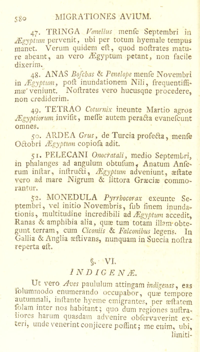 47. TRINGA Vanellus inenfe Septembri iii /Egyptum pervenit, ubi per totum hyemale tempus manet. Verum quidem eft, quod noftratcs matu* re abeant, an vero iEgyptum petant, non facile dixerim. 48. ANAS Bofchas &amp; Penelope menfe Novembri in jEgyptiim, poft inundationem Nili, freqiientifli* mae'veniunt. NoRrates vero hucusque procedere, non crediderim. » 49. TETRAO Coturnix ineunte Martio agros JEgyptiorum invinii ■) meile autem perafta evanefeunt omnes. 50. AR.DEA Grus, de Turcia profefta, menfe 06lobri JEgyptiim copiofa adit. 51. PELECANI Onocrataliy medio Septembri, in phalanges ad angulum obtufum. Anatum Anfe- rum inltar, inllrufti, Mgyptmn adveniunt, asftate vero ad mare Nigrum &amp; littora Graeciae commo- rantur. 52. MONEDULA Pyrrhocorax exeunte Se- ptembri, vel initio Novembris, fub finem inunda- tionis, multitudine incredibili ad accedit, Ranas &amp; amphibia alia, quas tum totam illam-obte- gunt terram, cum Ciconiis &amp; Falconibus legens. In Gallia &amp; Anglia aeflivans, nunquam in Sueeia noflra reperta elL VI. IN D IGEN JE. Ut vero Aves paululum attingam indigenas^ eas iolummodo enumerando occupabor, quse tempore autumnali, inllante hyeme emigrantes, per ccRatem folam inter nos habitant5 quo dum regiones nuflra- iioics hai Lim quasdam advenire obfervaverint ex- teii, unde venerint conjicere pollint; me enim, ubi, limiti-