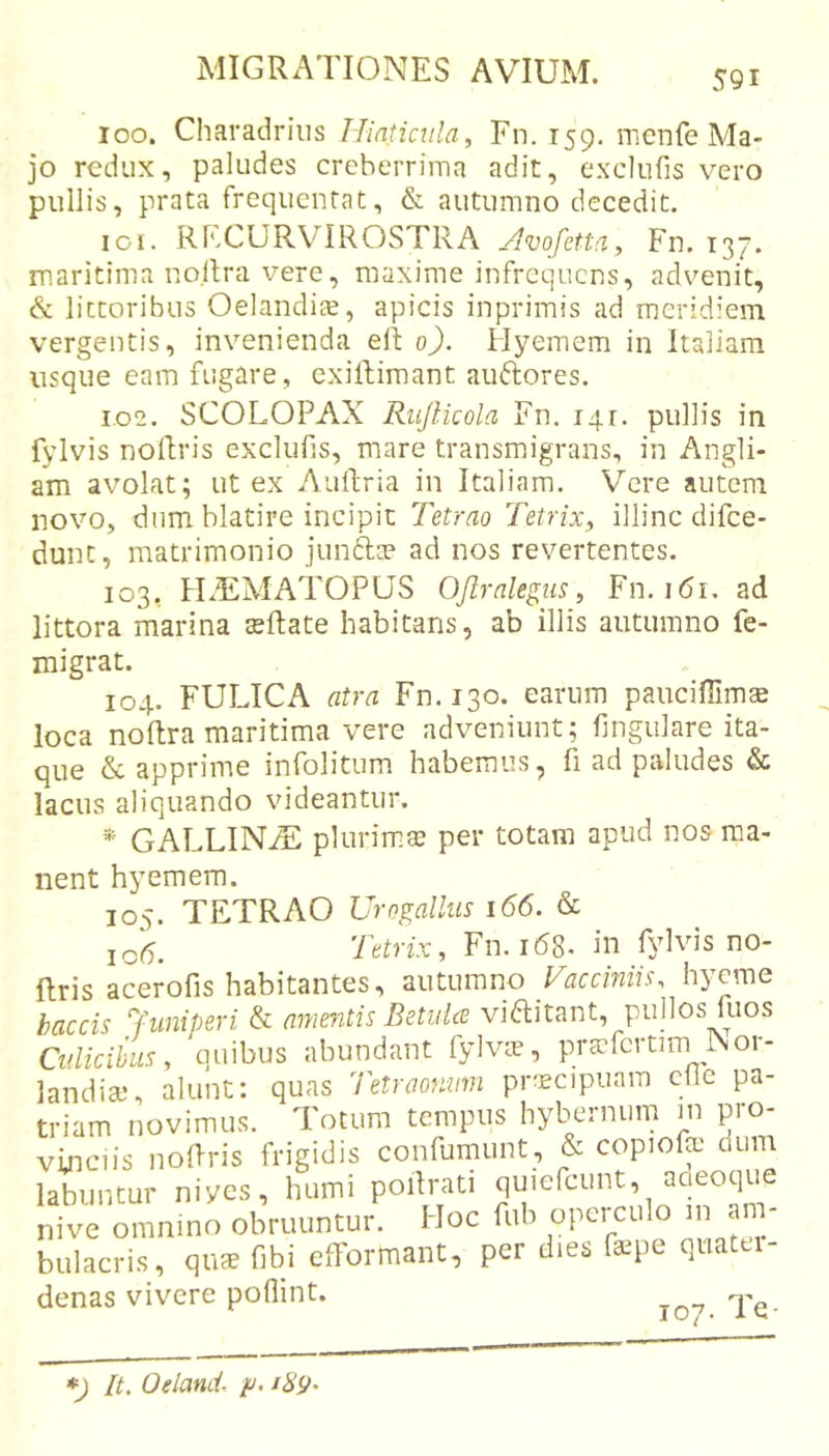 loo. Charadriiis Hintiaila, Fn. 159. menfe Ma- jo redux, paludes creberrima adit, exclufis vero pullis, prata frequentat, &amp; autumno decedit. iGi. RECURVIROSTRA /Ivqfetta, Fn. 137. maritima nollra vere, maxime infrequens, advenit, cS: littoribus Oelandite, apicis inprimis ad meridiem vergentis, invenienda eli 0). Hyemem in Italiam usque eam fugare, exillimant auftores. 1.02. SCOLOPAX Riijlkola Fn. 141. pullis in fylvis noRris exclufis, mare transmigrans, in Angli- am avolat; ut ex AuRria in Italiam. Vere autem novo, dum blatire incipit Tetrao Tetrix, illinc difee- dunt, matrimonio junftce ad nos revertentes. 103, tLEMATOPUS Ofiralegus, Fn. 161. ad littora marina sRate habitans, ab illis autumno fe- migrat. 104. FULICA atra Fn. 130. earum paucifiimae loca noRra maritima vere adveniunt; lingulare ita- que &amp; apprime infolitum habemus, fi ad paludes &amp; lacus aliquando videantur. *■ GALLINtE pliirim:® per totam apud nos ma- nent hyemem. 105. TETRAO Urogallus 166. &amp; 106. Tetrix, Fn. 168. in fylvis no- Rris acerofis habitantes, autumno Vacciniis', hyeme haccis juniperi &amp; amentis Betulce vi^litant, pullos Rios Culicibus, quibus abundant fylvie, pra^fcrtim Nor- landiai, alunt: quas Tetraonum praecipuam cilc pa- triam novimus. Totum tempus hybernum m pro- vinciis iioRris frigidis confumunt, &amp; copiofo dum labiintur niycs, humi poRrati nive omnino obruuntur. Hoc fub opeiculo 111 ain bulacris, qiuE fibi efformant, per dies faepe quatti- denas vivere poflint. It. Odand. p. iH9'